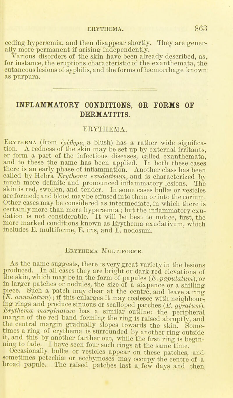 ceding hyperemia, and then disappear shortly. They are gener- ally more permanent if arising independently. Various disorders of the skin have been already described, as, for instance, the eruptions characteristic of the exanthemata, the cutaneous lesions of syphilis, and the forms of haemorrhage known as purpura. INFLAMMATORY CONDITIONS, OR FORMS OF DERMATITIS. EKYTKEMA. Erythema (from ipvBrjjia, a blush) has a rather wide significa- tion. A redness of the skin may be set up by external irritants, or form a part of the infectious diseases, called exanthemata, and to these the name has been applied. In both these cases there is an early phase of inflammation. Another class has been called by Hebra Erythema exudativum, and is characterized by much more definite and pronounced inflammatory lesions. The skin is red, swollen, and tender. In some cases bullae or vesicles are formed; and blood maybe effused into them or into the corium. Other cases may be considered as intermediate, in which there is certainly more than mere hyperaemia; but the inflammatory exu- dation is not considerable. It will be best to notice, first, the more marked conditions known as Erythema exudativum, which includes E. multiforme, E. iris, and E. nodosum. Erythema Multiforme. As the name suggests, there is very great variety in the lesions produced. In all cases they are bright or dark-red elevations of the skin, which may be in the form of papules (E.papulatum), or in larger patches or nodules, the size of a sixpence or a shilling piece. Such a patch may clear at the centre, and leave a ring (E. annulatum); if this enlarges it may coalesce with neighbour- ing rings and produce sinuous or scalloped patches (E. gyratum). Erythema marginatum has a similar outline: the peripheral margin of the red band forming the ring is raised abruptly, and the central margin gradually slopes towards the skin. Some- times a ring of erythema is surrounded by another ring outside it, and this by another farther out, while the first ring is begin- ning to fade. I have seen four such rings at the same time. Occasionally bullae or vesicles appear on these patches, and sometimes petechiae or ecchymoses may occupy the centre of a broad papule. The raised patches last a few days and then