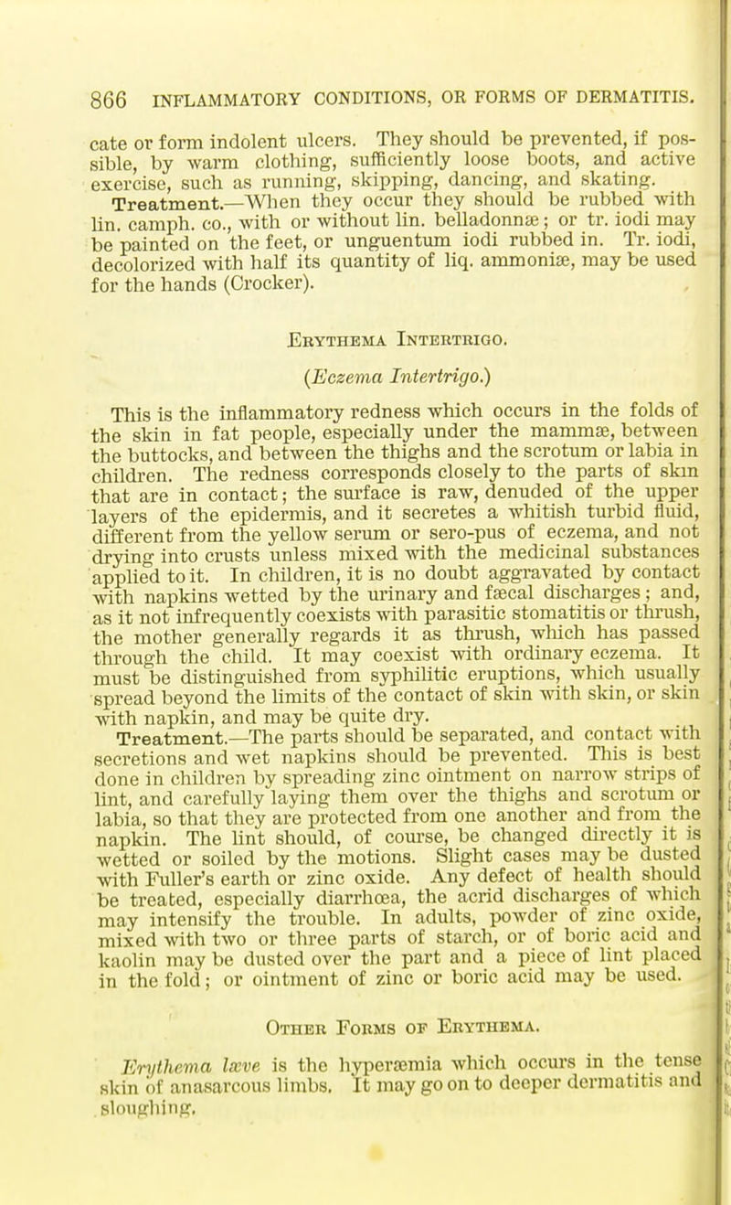 cate or form indolent ulcers. They should be prevented, if pos- sible, by warm clothing, sufficiently loose boots, and active exercise, such as running, skipping, dancing, and skating. Treatment.—When they occur they should be rubbed with lin. camph. co., with or without lin. belladonna?; or tr. iodi may be painted on the feet, or unguentum iodi rubbed in. Tr. iodi, decolorized with half its quantity of liq. ammonia?, may be used for the hands (Crocker). Erythema Intertrigo. (Eczema Intertrigo.) This is the inflammatory redness which occurs in the folds of the skin in fat people, especially under the mammae, between the buttocks, and between the thighs and the scrotum or labia in children. The redness corresponds closely to the parts of skm that are in contact; the surface is raw, denuded of the upper layers of the epidermis, and it secretes a whitish turbid fluid, different from the yellow serum or sero-pus of eczema, and not drying into crusts unless mixed with the medicinal substances applied to it. In children, it is no doubt aggravated by contact with napkins wetted by the urinary and ffecal discharges ; and, as it not infrequently coexists with parasitic stomatitis or thrush, the mother generally regards it as thrush, which has passed through the child. It may coexist with ordinary eczema. It must be distinguished from syphilitic eruptions, which usually spread beyond the limits of the contact of skin with skin, or skin with napkin, and may be quite dry. Treatment.—The parts should be separated, and contact with secretions and wet napkins should be prevented. This is best done in children by spreading zinc ointment on narrow strips of lint, and carefully laying them over the thighs and scrotum or labia, so that they are protected from one another and from the napkin. The lint should, of course, be changed directly it is wetted or soiled by the motions. Slight cases may be dusted with Fuller's earth or zinc oxide. Any defect of health should be treated, especially diarrhoea, the acrid discharges of which may intensify the trouble. In adults, powder of zinc oxide, mixed with two or three parts of starch, or of boric acid and kaolin may be dusted over the part and a piece of lint placed in the fold; or ointment of zinc or boric acid may be used. Other Forms of Erythema. Erythema Imve is the hyperamiia which occurs in the tense skin of anasarcous limbs. It may go on to deeper dermatitis and sloughing.