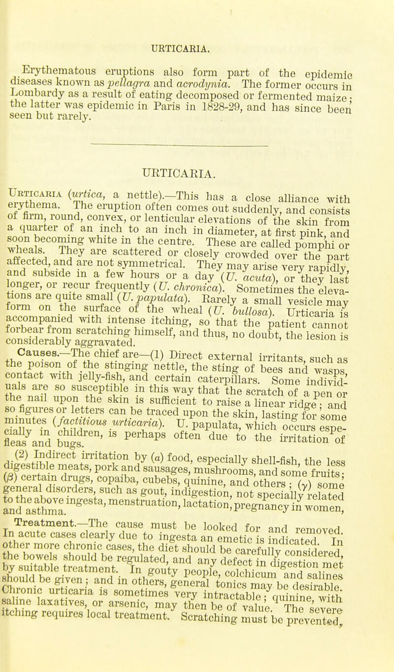 URTICARIA. Erythematous eruptions also form part of the epidemic diseases known as pellagra and acrodynia. The former occurs in Lombardy as a result of eating decomposed or fermented maize • the latter was epidemic in Paris in 1828-29, and has since been seen but rarely. URTICARIA. ^•vZ™ t Ca' \.nettl«>—This has a close alliance with eiythema. The eruption often comes out suddenly, and consists of firm round, convex, or lenticular elevations of the skin from a quarter of an inch to an inch in diameter, at first pink, and soon becoming white m the centre. These are called pomphi or wheals They are scattered or closely crowded over? theP part affected, and are not symmetrical. They may arise very rapidly and subside m a few horns or a day (U. acuta), or thefSSt longer, or recur frequently (U. chronica)] Sometimes the eleva- tions are quite small (U. populate). Rarely a small vesicle may form on the surface of the wheal (U. bullosa). UiticarSI accompanied with intense itching, so that the patient cannot consSeiSb°? SKSSS^ and thUS' n° 1-ion S contact with jelly-fish and certain cateiTi?lars. SomeinS uals are so susceptib e in this way that the scratch of a peTor the nail upon the skm is sufficient to raise a linear ridge and so figures or letters can be traced upon the skin, lasting for some minutes (factious urticaria). U. papulata, which o£ e™ flea^and b^'  0ften due to -itatio7of LS A?ir6Ct ^ritatlon by (a) food, especially shell-fish the less digestible meats, pork and sausages, mushrooms, and some fru ts 03) certain drugs, copaiba, cubebs, quinine, and othen^luSml general disorders such as gout, indigestion, not sSbvrelafod Treatment.-The cause must be looked for and removed In acute cases clearly due to ingesta an emetic is indicated In other more chrome cases, the diet should be carefollTcMsiLed the bowels should be regulated, and any defect in by suitable treatment. In ffoutv neor/p nnlnwi™ U1&esw<m met should be given.; and in oa^^Sf^^t^^ Chronic urticaria is sometimes verv intrnpt. ki« . • ' -l?' saline laxatives, or arsenic, ma,then bTotv^^I1^ itching requires local treatment * SciSchlng Srti»5S4S2S