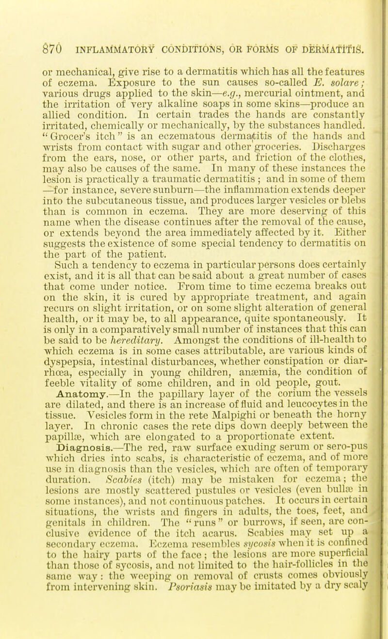 or mechanical, give rise to a dermatitis which has all the features of eczema. Exposure to the sun causes so-called E. solare; various drugs applied to the skin—e.g., mercurial ointment, and the irritation of very alkaline soaps in some skins—produce an allied condition. In certain trades the hands are constantly irritated, chemically or mechanically, by the substances handled.  Grocer's itch  is an eczematous dermatitis of the hands and wrists from contact with sugar and other groceries. Discharges from the ears, nose, or other parts, and friction of the clothes, may also be causes of the same. In many of these instances the lesion is practically a traumatic dermatitis ; and in some of them —for instance, severe sunburn—the inflammation extends deeper into the subcutaneous tissue, and produces larger vesicles or blebs than is common in eczema. They are more deserving of this name when the disease continues after the removal of the cause, or extends beyond the area immediately affected by it. Either suggests the existence of some special tendency to dermatitis on the part of the patient. Such a tendency to eczema in particular persons does certainly exist, and it is all that can be said about a great number of cases that come under notice. From time to time eczema breaks out on the skin, it is cured by appropriate treatment, and again recurs on slight irritation, or on some slight alteration of general health, or it may be, to all appearance, quite spontaneously. It is only in a comparatively small number of instances that this can be said to be hereditary. Amongst the conditions of ill-health to which eczema is in some cases attributable, are various kinds of dyspepsia, intestinal disturbances, whether constipation or diar- rhoea, especially in young children, anaemia, the condition of feeble vitality of some children, and in old people, gout. Anatomy.—In the papillary layer of the corium the vessels are dilated, and there is an increase of fluid and leucocytes in the tissue. Vesicles form in the rete Malpighi or beneath the horny layer. In chronic cases the rete dips down deeply between the papillae, which are elongated to a proportionate extent. Diagnosis.—The red, raw surface exuding serum or sero-pus which dries into scabs, is characteristic of eczema, and of more use in diagnosis than the vesicles, which are often of temporary duration. Scabies (itch) may be mistaken for eczema; the lesions are mostly scattered pustules or vesicles (even bullae in some instances), and not continuous patches. It occurs in certain situations, the wrists and fingers in adults, the toes, feet, and genitals in children. The runs or burrows, if seen, are con- clusive evidence of the itch acarus. Scabies may set up a secondary eczema. Eczema resembles sycosis when it is confined to the hairy parts of the face; the lesions are more superficial than those of sycosis, and not limited to the hair-follicles in the same way: the weeping on removal of crusts comes obviously from intervening skin. Psoriasis may be imitated by a dry scaly