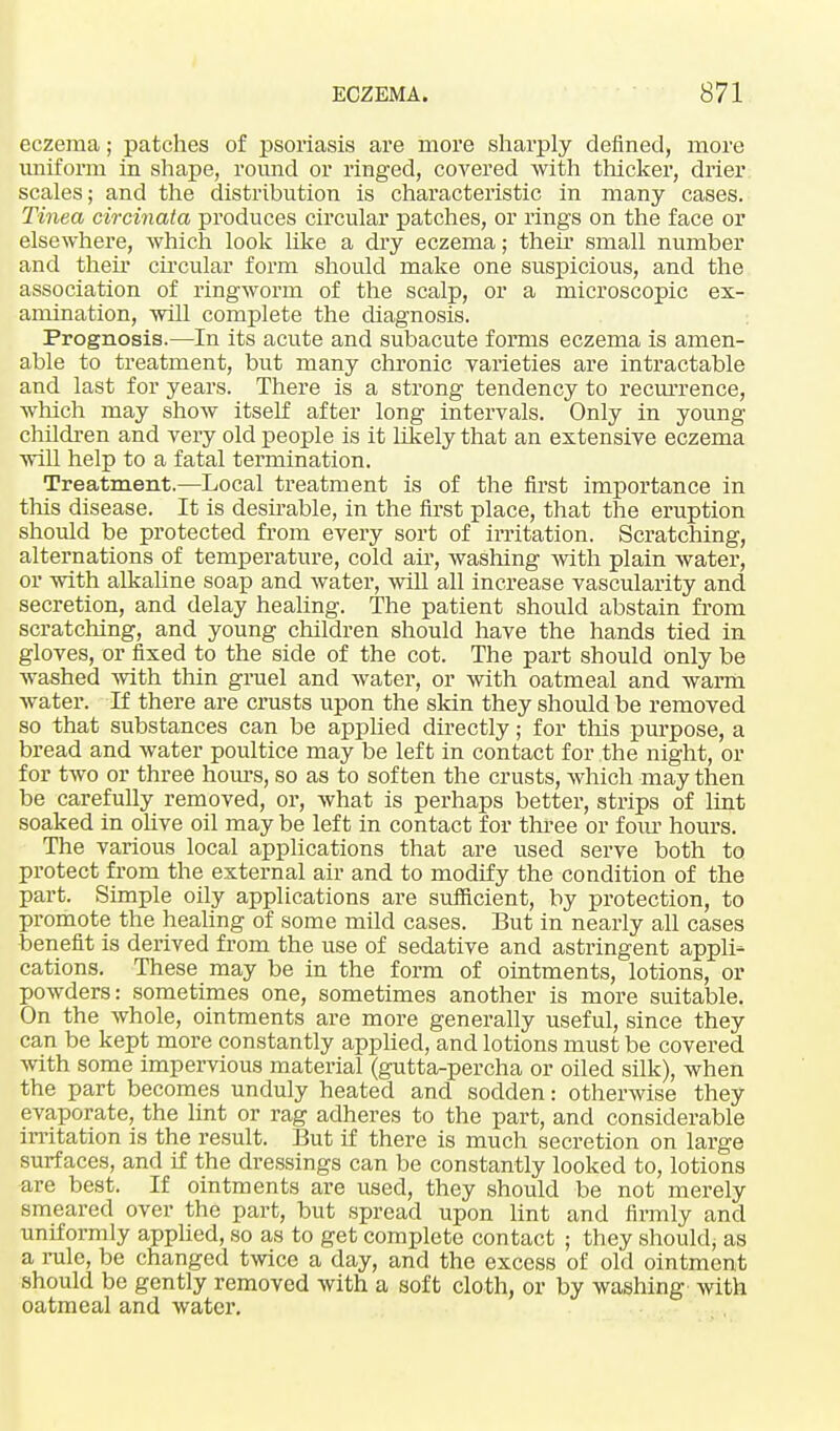 eczema; patches of psoriasis are more sharply defined, more uniform in shape, round or ringed, covered with thicker, drier scales; and the distribution is characteristic in many cases. Tinea circinata produces circular patches, or rings on the face or elsewhere, which look like a dry eczema; their small number and their circular form should make one suspicious, and the association of ringworm of the scalp, or a microscopic ex- amination, will complete the diagnosis. Prognosis.—In its acute and subacute forms eczema is amen- able to treatment, but many chronic varieties are intractable and last for years. There is a strong tendency to recurrence, winch may show itself after long intervals. Only in young children and very old people is it likely that an extensive eczema will help to a fatal termination. Treatment.—Local treatment is of the first importance in this disease. It is desirable, in the first place, that the eruption should be protected from every sort of irritation. Scratching, alternations of temperature, cold ah-, washing with plain water, or with alkaline soap and water, will all increase vascularity and secretion, and delay healing. The patient should abstain from scratching, and young children should have the hands tied in gloves, or fixed to the side of the cot. The part should only be washed with thin gruel and water, or with oatmeal and warm water. If there are crusts upon the skin they should be removed so that substances can be applied directly; for this purpose, a bread and water poultice may be left in contact for the night, or for two or three hours, so as to soften the crusts, which may then be carefully removed, or, what is perhaps better, strips of lint soaked in olive oil may be left in contact for three or fom' hours. The various local applications that are used serve both to protect from the external air and to modify the condition of the part. Simple oily applications are sufficient, by protection, to promote the healing of some mild cases. But in nearly all cases benefit is derived from the use of sedative and astringent appli- cations. These may be in the form of ointments, lotions, or powders: sometimes one, sometimes another is more suitable. On the whole, ointments are more generally useful, since they can be kept more constantly applied, and lotions must be covered with some impervious material (gutta-percha or oiled silk), when the part becomes unduly heated and sodden: otherwise they evaporate, the lint or rag adheres to the part, and considerable irritation is the result. But if there is much secretion on large surfaces, and if the dressings can be constantly looked to, lotions are best. If ointments are used, they should be not merely smeared over the part, but spread upon lint and firmly and uniformly applied, so as to get complete contact ; they should, as a rule, be changed twice a day, and the excess of old ointment should be gently removed with a soft cloth, or by washing with oatmeal and water.