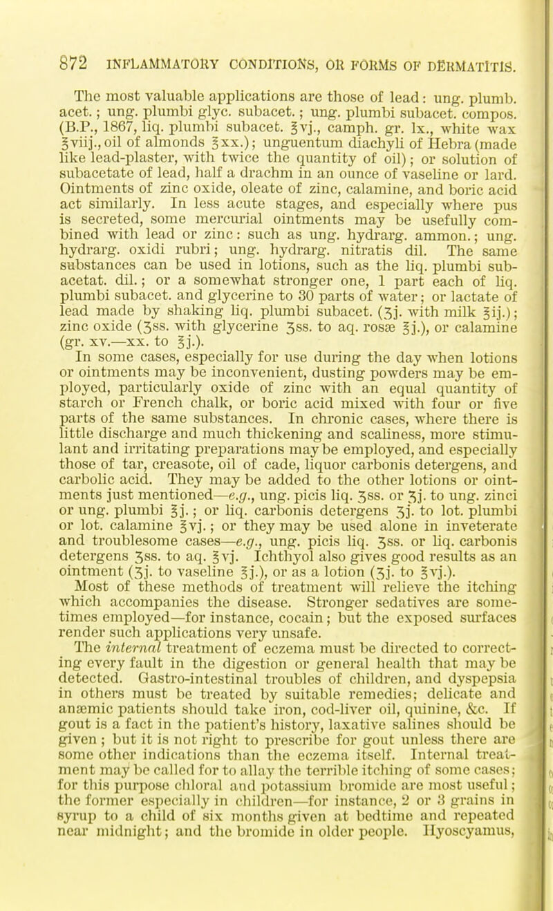 The most valuable applications are those of lead: ung. plumb, acet.; ung. plumbi glyc. subacet.; ung. plumbi subacet. compos. (B.P., 1867, liq. plumbi subacet. §vj., camph. gr. lx., white wax gviij., oil of almonds §xx.); unguentum diachyli of Hebra(made like lead-plaster, with twice the quantity of oil); or solution of subacetate of lead, half a drachm in an ounce of vaseline or lard. Ointments of zinc oxide, oleate of zinc, calamine, and boric acid act similarly. In less acute stages, and especially where pus is secreted, some mercurial ointments may be usefully com- bined with lead or zinc: such as ung. hydrarg. ammon.; ung. hydrarg. oxidi rubri; ung. hydrarg. nitratis dil. The same substances can be used in lotions, such as the liq. plumbi sub- acetat. dil.; or a somewhat stronger one, 1 part each of liq. plumbi subacet. and glycerine to 30 parts of water; or lactate of lead made by shaking liq. plumbi subacet. (3j. with milk §ij.); zinc oxide (3ss. with glycerine 3ss. to aq. rosse or calamine (gr. xv.—xx. to In some cases, especially for use during the day when lotions or ointments may be inconvenient, dusting powders may be em- ployed, particularly oxide of zinc with an equal quantity of starch or French chalk, or boric acid mixed with four or five parts of the same substances. In chronic cases, where there is little discharge and much thickening and scaliness, more stimu- lant and irritating preparations may be employed, and especially those of tar, creasote, oil of cade, liquor carbonis detergens, and carbolic acid. They may be added to the other lotions or oint- ments just mentioned—e.g., ung. picis liq. 3ss. or 3j- to ung. zinci or ung. plumbi Bj-; or liq. carbonis detergens 3]. to lot. plumbi or lot. calamine gvj.; or they may be used alone in inveterate and troublesome cases—e.g., ung. picis liq. 3ss. or liq. carbonis detergens 3ss. to aq. §vj. Ichthyol also gives good results as an ointment (3j. to vaseline §]'.), or as a lotion (3j. to §vj.). Most of these methods of treatment will relieve the itching which accompanies the disease. Stronger sedatives are some- times employed—for instance, cocain; but the exposed surfaces render such applications very unsafe. The internal treatment of eczema must be directed to correct- ing every fault in the digestion or general health that may be detected. Gastro-intestinal troubles of children, and dyspepsia in others must be treated by suitable remedies; delicate and anaemic patients should take iron, cod-liver oil, quinine, &c. If gout is a fact in the patient's history, laxative salines should be given ; but it is not right to prescribe for gout unless there are some other indications than the eczema itself. Internal treat- ment may be called for to allay the terrible itching of some cases; for this purpose chloral and potassium bromide are most useful; the former especially in children—for instance, 2 or 3 grains in syrup to a child of six months given at bedtime and repeated near midnight; and the bromide in older people. Ilyoscyamus,