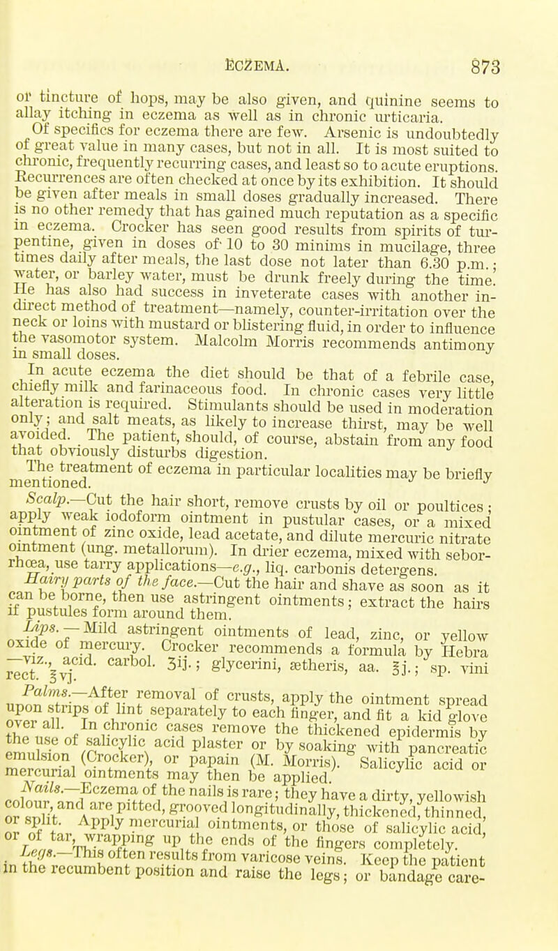 or tincture of hops, may be also given, and quinine seems to allay itching in eczema as well as in chronic urticaria. Of specifics for eczema there are few. Arsenic is undoubtedly of great value in many cases, but not in all. It is most suited to chronic, frequently recurring cases, and least so to acute eruptions. Recurrences are often checked at once by its exhibition. It should be given after meals in small doses gradually increased. There is no other remedy that has gained much reputation as a specific m eczema. Crocker has seen good results from spirits of tur- pentine, given in doses of 10 to 30 minims in mucilage, three times daily after meals, the last dose not later than 6 30 pm • water, or barley water, must be drunk freely during the time! He has also had success in inveterate cases with another in- direct method of treatment—namely, counter-irritation over the neck or loins with mustard or blistering fluid, in order to influence the vasomotor system. Malcolm Morris recommends antimonv m small doses. J In acute eczema the diet should be that of a febrile case, chiefly milk and farinaceous food. In chronic cases very little alteration is required. Stimulants should be used in moderation only; and salt meats, as likely to increase thirst, may be well avoided. The patient, should, of course, abstain from any food that obviously disturbs digestion. The treatment of eczema in particular localities may be briefly mentioned. J Scalp.—Cut the hair short, remove crusts by oil or poultices : apply weak iodoform ointment in pustular cases, or a mixed ointment of zinc oxide, lead acetate, and dilute mercuric nitrate ointment (ung. metallorum). In drier eczema, mixed with sebor- rhea, use tarry applications—e.g., liq. carbonis detergens. Hairy parts of the face-Cut the hair and shave as soon as it can be borne, then use astringent ointments; extract the hairs it pustules form around them. Lips. — Mild astringent ointments of lead, zinc, or yellow oxide of mercury Crocker recommends a formula by Hebra rlcT'gvj 3l]*; glycerini> a^eris, aa. sp. vim unnn^f^/f Femoval,°f crusts> apply the ointment spread ,u Pt of,llnt.seParately to each finger, and fit a kid glove fhffl? nf ,- TC C-®fe8n remove the ^ckened epidermis by £i /Sf£??°ld plaSter ?V by soaking with pancreatic emulsion (Crocker), or papain M. Morris). Salicylic acid or mercurial ointments may then be applied Nails.—Eczema of the nails is rare; they have a dirty, yellowish or 1SvandAare,pitted' gr°?Ved l0^tudinally, tHd^SK? Z $ L ^P y mcr™ oitments, or those of salicylic acid or of tar, wrapping up the ends of the fingers completely. Legj.-Tim often results from varicose veins. Keep the patient in the recumbent position and raise the legs; or bandage care-