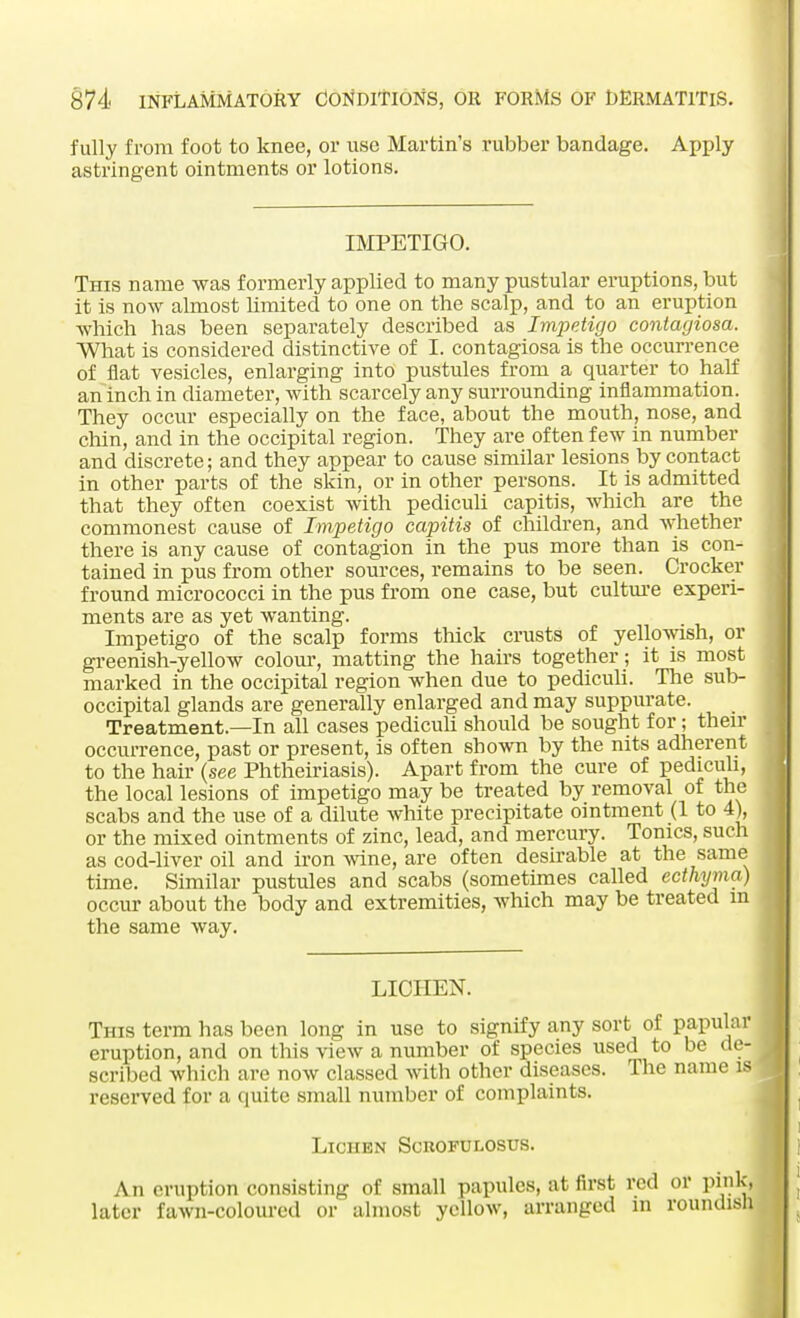 fully from foot to knee, or use Martin's rubber bandage. Apply astringent ointments or lotions. IMPETIGO. This name was formerly applied to many pustular eruptions, but it is now almost limited to one on the scalp, and to an eruption which has been separately described as Impetigo contagiosa. What is considered distinctive of I. contagiosa is the occurrence of flat vesicles, enlarging into pustules from a quarter to half an inch in diameter, with scarcely any surrounding inflammation. They occur especially on the face, about the mouth, nose, and chin, and in the occipital region. They are often few in number and discrete; and they appear to cause similar lesions by contact in other parts of the skin, or in other persons. It is admitted that they often coexist with pediculi capitis, which are the commonest cause of Impetigo capitis of children, and whether there is any cause of contagion in the pus more than is con- tained in pus from other sources, remains to be seen. Crocker fround micrococci in the pus from one case, but culture experi- ments are as yet wanting. Impetigo of the scalp forms thick crusts of yellowish, or greenish-yellow colour, matting the hairs together; it is most marked in the occipital region when due to pediculi. The sub- occipital glands are generally enlarged and may suppurate. Treatment.—In all cases pediculi should be sought for ; then- occurrence, past or present, is often shown by the nits adherent to the hair (see Phtheiriasis). Apart from the cure of pediculi, the local lesions of impetigo may be treated by removal of the scabs and the use of a dilute white precipitate ointment (1 to 4), or the mixed ointments of zinc, lead, and mercury. Tonics, such as cod-liver oil and iron wine, are often desirable at the same time. Similar pustules and scabs (sometimes called ecthyma) occur about the body and extremities, which may be treated m the same way. LICHEN. This term has been long in use to signify any sort of papular eruption, and on this view a number of species used to be de- scribed which ;uv now classed with other discuses. [he name IS reserved for a quite small number of complaints. Lichen Sckofulosus. An eruption consisting of small papules, at first red or pink, later fawn-coloured or almost yellow, arranged in roundish