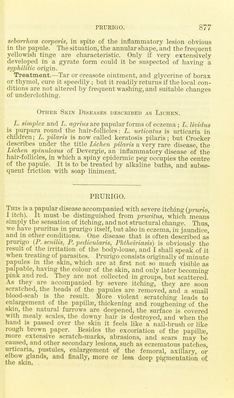 seborrhea corporis, in spite of the inflammatory lesion obvious in the papule. The situation, the annular shape, and the frequent yellowish tinge are characteristic. Only if very extensively developed in a gyrate form could it he suspected of having a syphilitic origin. Treatment.—Tar or creasote ointment, and glycerine of borax or thymol, cure it speedily ; but it readily returns if the local con- ditions are not altered by frequent washing, and suitable changes of underclothing. Other Skin Diseases described as Lichen. L. simplex and L. agrius are papular forms of eczema ; L. lividus is purpura round the hair-follicles: L. urticatus is urticaria in children; L. pilaris is now called keratosis pilaris; but Crocker describes under the title Lichen pilaris a very rare disease, the Lichen spinulosus of Devergie, an inflammatory disease of the hair-follicles, in which a spiny epidermic peg occupies the centre of the papule. It is to be treated by alkaline baths, and subse- quent friction with soap liniment. PEUEIGO. This is a papular disease accompanied with severe itching (prurio I itch). It must be distinguished from pruritus, which means simply the sensation of itching, and not structural change. Thus, we have pruritus in prurigo itself, but also in eczema, in jaundice, and in other conditions. One disease that is often described as prurigo (P. senilis, P. peclicularis, Phtheiriasis) is obviously the result of the irritation of the body-louse, and I shall speak of it when treating of parasites. Prurigo consists originally of minute papules in the skin, which are at first not so much visible as palpable, having the colour of the skin, and only later becoming pink and red. They are not collected in groups, but scattered. As they are accompanied by severe itching, they are soon scratched, the heads of the papules are removed, and a small blood-scab is the result. More violent scratching leads to enlargement of the papilla, thickening and roughening of the skin, the natural furrows are deepened, the surface is covered with mealy scales, the downy hair is destroyed, and when the hand is passed over the skin it feels like a nail-brush or like rough brown paper. Besides the excoriation of the papilla;, more extensive scratch-marks, abrasions, and scars may be caused, and other secondary lesions, such as eczematous patches, urticaria, pustules, enlargement of the femoral, axillary, or elbow glands, and finally, more or less deep pigmentation of the skm. Q