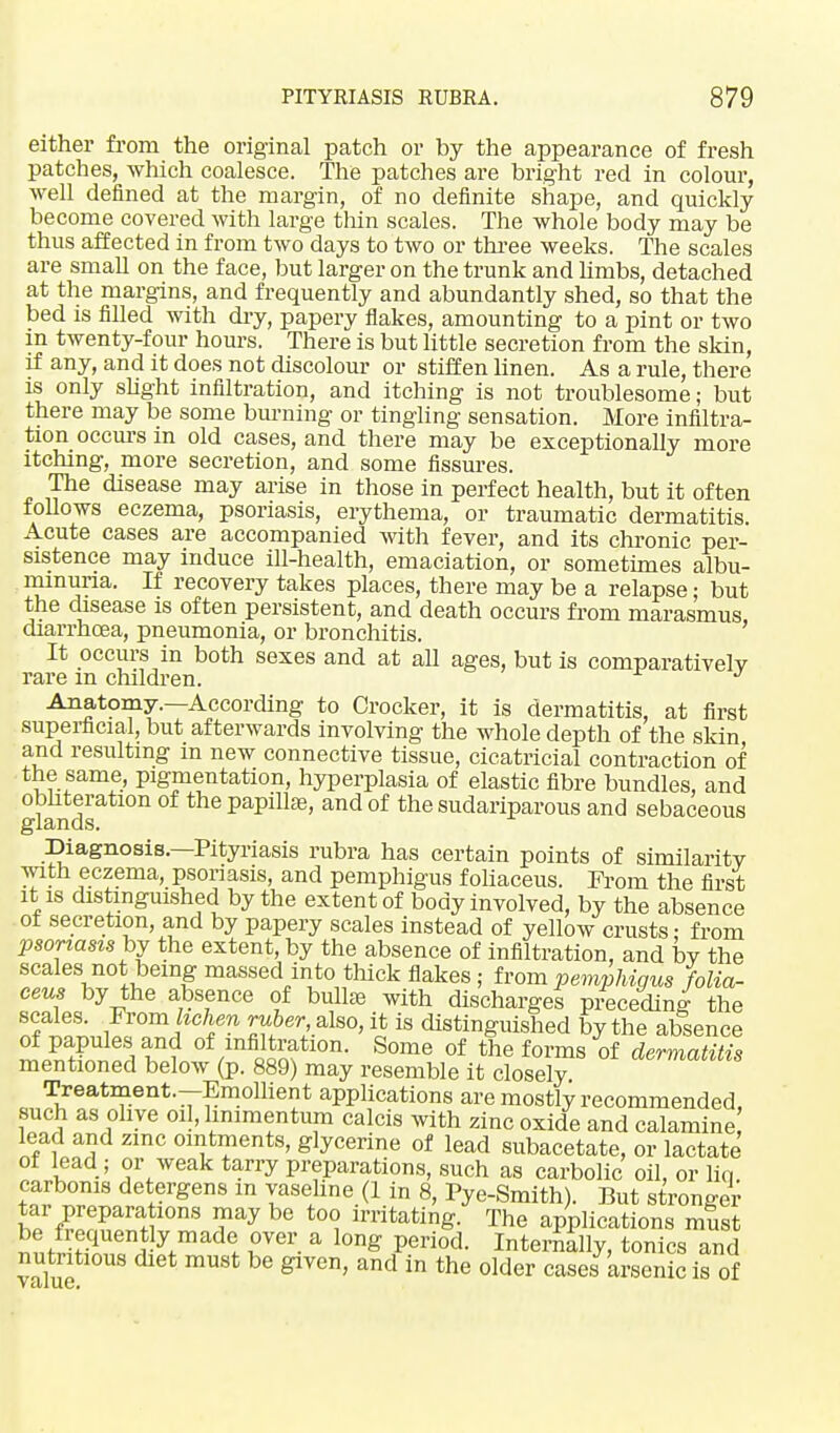 either from the original patch or by the appearance of fresh patches, which coalesce. The patches are bright red in colour, well defined at the margin, of no definite shape, and quickly become covered with large thin scales. The whole body may be thus affected in from two days to two or three weeks. The scales are small on the face, but larger on the trunk and limbs, detached at the margins, and frequently and abundantly shed, so that the bed is filled with dry, papery flakes, amounting to a pint or two m twenty-four hours. There is but little secretion from the skin, if any, and it does not discolour or stiffen linen. As a rule, there is only slight infiltration, and itching is not troublesome; but there may be some burning or tingling sensation. More infiltra- tion occurs in old cases, and there may be exceptionally more itching, more secretion, and some fissures. The disease may arise in those in perfect health, but it often follows eczema, psoriasis, erythema, or traumatic dermatitis. Acute cases are accompanied with fever, and its chronic per- sistence may induce ill-health, emaciation, or sometimes albu- minuria. If recovery takes places, there may be a relapse: but the disease is often persistent, and death occurs from marasmus, diarrhoea, pneumonia, or bronchitis. It occurs in both sexes and at all ages, but is comparatively rare m children. J Anatomy.—According to Crocker, it is dermatitis, at first superficial, but afterwards involving the whole depth of the skin and resulting m new connective tissue, cicatricial contraction of the same, pigmentation, hyperplasia of elastic fibre bundles, and obliteration of the papilla^ and of the sudariparous and sebaceous glands. Diagnosis.—Pityriasis rubra has certain points of similarity with eczema, psoriasis, and pemphigus foliaceus. From the first it is distinguished by the extent of body involved, by the absence of secretion, and by papery scales instead of yellow crusts: from psoriasis by the extent, by the absence of infiltration, and by the scales not being massed into thick flakes ; from pemphigus folia- ceus by the absence of bullae with discharges preceding the scales. From lichen ruber, also, it is distinguished by the absence of papules and of infiltration. Some of the forms of dermatitis mentioned below (p. 889) may resemble it closely Treatment.-Emollient applications are mostly recommended, such as olive oil,hnimentum calcis with zinc oxide and calamine lead and zmc ointments, glycerine of lead subacetate, or lactate of lead ; or weak tarry preparations, such as carbolic oil, or liq carbonis detergens m vaseline (1 in 8, Pye-Smith). But stronger tar preparations may be too irritating. The applications must i enf-y,mad! Ter a l0ng Period- Internilly, tonics and nutritious diet must be given, and in the older cases arsenic is of