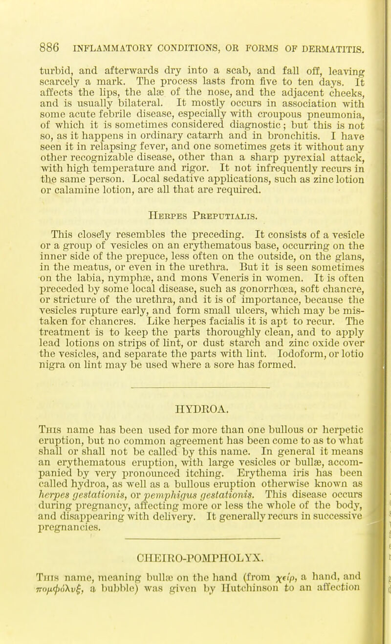 turbid, and afterwards dry into a scab, and fall off, leaving scarcely a mark. The process lasts from five to ten days. It affects the lips, the alae of the nose, and the adjacent cheeks, and is usually bilateral. It mostly occurs in association with some acute febrile disease, especially with croupous pneumonia, of which it is sometimes considered diagnostic; but this is not so, as it happens in ordinary catarrh and in bronchitis. I have seen it in relapsing fever, and one sometimes gets it without any other recognizable disease, other than a sharp pyrexial attack, with high temperature and rigor. It not infrequently recurs in the same person. Local sedative applications, such as zinc lotion or calamine lotion, are all that are required. Herpes Preputialis. This closely resembles the preceding. It consists of a vesicle or a group of vesicles on an erythematous base, occurring on the inner side of the prepuce, less often on the outside, on the glans, in the meatus, or even in the urethra. But it is seen sometimes on the labia, nymphse, and mons Veneris in women. It is often preceded by some local disease, such as gonorrhoea, soft chancre, or stricture of the urethra, and it is of importance, because the vesicles rupture early, and form small ulcers, which may be mis- taken for chancres. Like herpes facialis it is apt to recur. The treatment is to keep the parts thoroughly clean, and to apply lead lotions on strips of lint, or dust starch and zinc oxide over the vesicles, and separate the parts with lint. Iodoform, or lotio nigra on lint may be used where a sore has formed. HYDROA. Tins name has been used for more than one bullous or herpetic eruption, but no common agreement has been come to as to what shall or shall not be called by this name. In general it means an erythematous eruption, with large vesicles or bullas, accom- panied by very pronounced itching. Erythema iris has been called hydroa, as well as a bullous eruption otherwise known as herpes gestationis, or pemphigus gestationis. This disease occurs during pregnancy, affecting more or less the whole of the body, and disappearing with delivery. It generally recurs in successive pregnancies. CHEIRO-POMPHOL YX. Tins name, meaning bullae on the hand (from xtlP> a hand, and jro/t^dXv^ a bubble) was given by Hutchinson to an affection