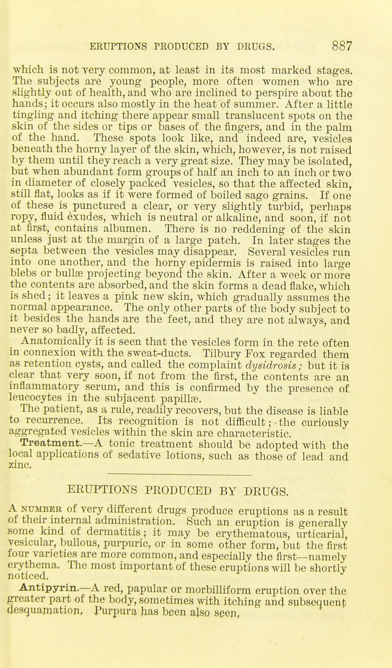 which is not very common, at least in its most marked stages. The subjects are young people, more often women who are slightly out of health, and who are inclined to perspire about the hands; it occurs also mostly in the heat of summer. After a little tingling and itching there appear small translucent spots on the skin of the sides or tips or bases of the fingers, and in the palm of the hand. These spots look like, and indeed are, vesicles beneath the horny layer of the skin, which, however, is not raised by them until they reach a very great size. They may be isolated, but when abundant form groups of half an inch to an inch or two in diameter of closely packed vesicles, so that the affected skin, still flat, looks as if it were formed of boiled sago grains. If one of these is punctured a clear, or very slightly turbid, perhaps ropy, fluid exudes, which is neutral or alkaline, and soon, if not at first, contains albumen. There is no reddening of the skin unless just at the margin of a large patch. In later stages the septa between the vesicles may disappear. Several vesicles run into one another, and the horny epidermis is raised into large blebs or bullae projecting beyond the skin. After a week or more the contents are absorbed, and the skin forms a dead flake, which is shed; it leaves a pink new skin, which gradually assumes the normal appearance. The only other parts of the body subject to it besides the hands are the feet, and they are not always, and never so badly, affected. Anatomically it is seen that the vesicles form in the rete often in connexion with the sweat-ducts. Tilbury Fox regarded them as retention cysts, and called the complaint dysidrosis; but it is clear that very soon, if not from the first, the contents are an inflammatory serum, and this is confirmed by the presence of leucocytes in the subjacent papilla?. The patient, as a rule, readily recovers, but the disease is liable to recurrence. Its recognition is not difficult ;• the curiously aggregated vesicles within the skin are characteristic. Treatment.—A tonic treatment should be adopted with the local applications of sedative lotions, such as those of lead and zinc. ERUPTIONS PRODUCED BY DRUGS. A number of very different drugs produce eruptions as a result of their internal administration. Such an eruption is generally some kind of dermatitis; it may be erythematous, urticarial, vesicular, bullous, purpuric, or in some other form, but the first four varieties are more common, and especially the first—namely erythema. The most important of these eruptions will be shortly noticed. Antipyrin.—A red, papular or morbilliform eruption over the greater part of the body, sometimes with itching and subsequent desquamation, Purpura has been also seen,