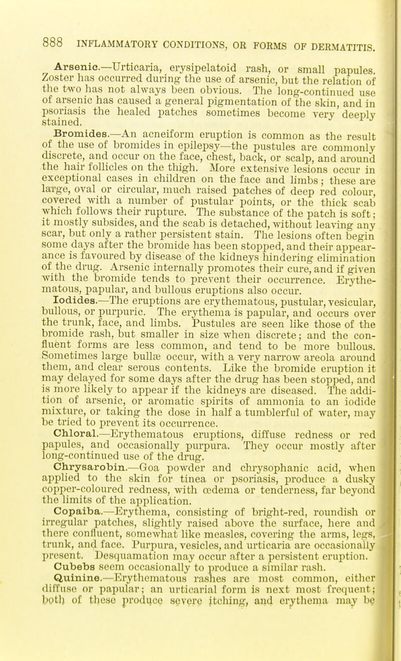 Arsenic—Urticaria, erysipelatoid rash, or small papules. Zoster has occurred during the use of arsenic, but the relation of the two has not always been obvious. The long-continued use of arsenic has caused a general pigmentation of the skin, and in psoriasis the healed patches sometimes become very deeply stained. Bromides.—An acneiform eruption is common as the result of the use of bromides in epilepsy—the pustules are commonly discrete, and occur on the face, chest, back, or scalp, and around the hair follicles on the thigh. More extensive lesions occur in exceptional cases in children on the face and limbs; these are large, oval or circular, much raised patches of deep red colour, covered with a number of pustular points, or the thick scab which follows their rupture. The substance of the patch is soft; it mostly subsides, and the scab is detached, without leaving any scar, but only a rather persistent stain. The lesions often begin some days after the bromide has been stopped, and their appear- ance is favoured by disease of the kidneys hindering elimination of the drug. Arsenic internally promotes their cure, and if given with the bromide tends to prevent their occurrence. Erythe- matous, papular, and bullous eruptions also occur. Iodides.—The eruptions are erythematous, pustular, vesicular, bullous, or purpuric. The erythema is papular, and occurs over the trunk, face, and limbs. Pustules are seen like those of the bromide rash, but smaller in size when discrete; and the con- fluent forms are less common, and tend to be more bullous. Sometimes large bullae occur, with a very narrow areola around them, and clear serous contents. Like the bromide eruption it may delayed for some days after the drug has been stopped, and is more likely to appear if the kidneys are diseased. The addi- tion of arsenic, or aromatic spirits of ammonia to an iodide mixture, or taking the dose in half a tumblerful of water, may be tried to prevent its occurrence. Chloral.—Erythematous eruptions, diffuse redness or red papules, and occasionally purpura. They occur mostly after long-continued use of the drug. Chrysarobin.—Goa powder and chrysophanic acid, when applied to the skin for tinea or psoriasis, produce a dusky copper-coloured redness, with oedema or tenderness, far beyond the limits of the application. Copaiba.—Erythema, consisting of bright-red, roundish or irregular patches, slightly raised above the surface, here and there confluent, somewhat like measles, covering the arms, legs, trunk, and face. Purpura, vesicles, and urticaria are occasionally present. Desquamation may occur after a persistent eruption. Cubebs seem occasionally to produce a similar rash. Quinine.—Erythematous rashes are most common, either diffuse or papular; an urticarial form is next most frequent; boll; of these produce severe itching, and erythema may be