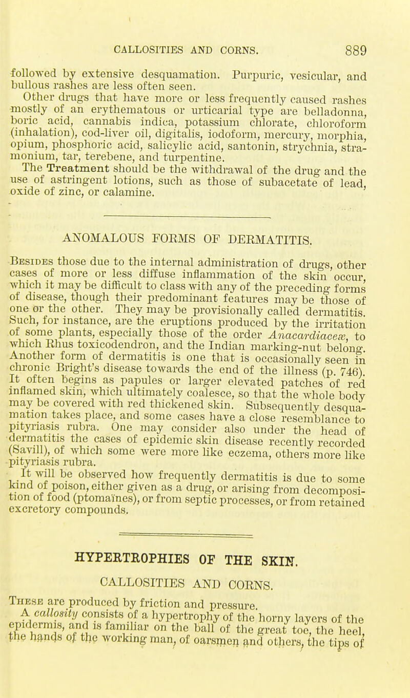 I CALLOSITIES AND CORNS. 889 followed by extensive desquamation. Purpuric, vesicular, and bullous rashes are less often seen. Other drugs that have more or less frequently caused rashes mostly of an erythematous or urticarial type are belladonna, boric acid, cannabis indica, potassium chlorate, chloroform (inhalation), cod-liver oil, digitalis, iodoform, mercury, morphia, opium, phosphoric acid, salicylic acid, santonin, strychnia, stra- monium, tar, terebene, and turpentine. The Treatment should be the withdrawal of the drug and the use of astringent lotions, such as those of subacetate of lead, oxide of zinc, or calamine. ANOMALOUS FOEMS OF DERMATITIS. Besides those due to the internal administration of drugs, other cases of more or less diffuse inflammation of the skin occur which it may be difficult to class with any of the preceding forms of disease, though their predominant features may be those of one or the other. They may be provisionally called dermatitis. Such, for instance, are the eruptions produced by the irritation of some plants, especially those of the order Anacardiaceie, to which Rhus toxicodendron, and the Indian marking-nut belong Another form of dermatitis is one that is occasionally seen in chronic Bright's disease towards the end of the illness (p. 746) It often begins as papules or larger elevated patches of red inflamed skin, which ultimately coalesce, so that the Avhole bodv may be covered with red thickened skin. Subsequently desqua- mation takes place, and some cases have a close resemblance to pityriasis rubra. One may consider also under the head of dermatitis the cases of epidemic skin disease recently recorded (Savill), of which some were more like eczema, others more like ■pityriasis rubra. It will be observed how frequently dermatitis is due to some kind of poison either given as a drug, or arising from decomposi- tion ot food (ptomaines), or from septic processes, or from retained excretory compounds. HYPERTROPHIES OF THE SKIN. CALLOSITIES AND CORNS. These are produced by friction and pressure A callosity consists of a hypertrophy of thehorny layers of the epidermis, and is familiar on the ball of the great toe, the heel, the hands of the working man, of oarsmen and others, the tips of