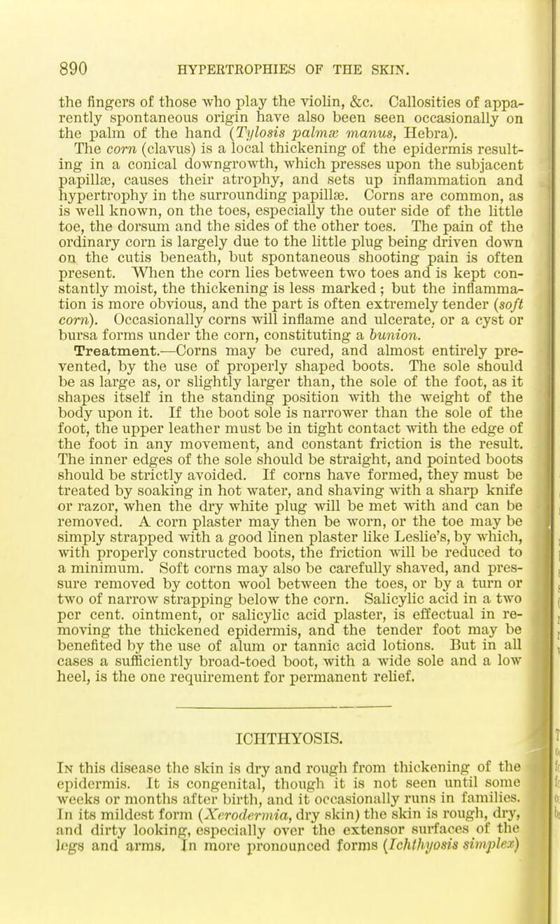 the fingers of those who play the violin, &c. Callosities of appa- rently spontaneous origin have also been seen occasionally on the palm of the hand (Tylosis palmas manus, Hebra). The com (clavus) is a local thickening of the epidermis result- ing in a conical downgrowth, which presses upon the subjacent papilla?, causes their atrophy, and sets up inflammation and hypertrophy in the surrounding papilla?. Corns are common, as is well known, on the toes, especially the outer side of the httle toe, the dorsum and the sides of the other toes. The pain of the ordinary corn is largely due to the httle plug being driven down on the cutis beneath, but spontaneous shooting pain is often present. When the corn lies between two toes and is kept con- stantly moist, the thickening is less marked ; but the inflamma- tion is more obvious, and the part is often extremely tender (soft com). Occasionally corns will inflame and ulcerate, or a cyst or bursa forms under the corn, constituting a bunion. Treatment.—Corns may be cured, and almost entirely pre- vented, by the use of properly shaped boots. The sole should be as large as, or slightly larger than, the sole of the foot, as it shapes itself in the standing position with the weight of the body upon it. If the boot sole is narrower than the sole of the foot, the upper leather must be in tight contact with the edge of the foot in any movement, and constant friction is the result. The inner edges of the sole should be straight, and pointed boots should be strictly avoided. If corns have formed, they must be treated by soaking in hot water, and shaving with a sharp knife or razor, when the dry white plug will be met with and can be removed. A corn plaster may then be worn, or the toe may be simply strapped with a good linen plaster like Leshe's, by which, with properly constructed boots, the friction will be reduced to a minimum. Soft corns may also be carefully shaved, and pres- sure removed by cotton wool between the toes, or by a turn or two of narrow strapping below the corn. Salicylic acid in a two per cent, ointment, or salicylic acid plaster, is effectual in re- moving the thickened epidermis, and the tender foot may be benefited by the use of alum or tannic acid lotions. But in all cases a sufficiently broad-toed boot, with a wide sole and a low heel, is the one requirement for permanent relief. ICHTHYOSIS. In this disease the skin is dry and rough from thickening of the epidermis. It is congenital, though it is not seen until some weeks or months after birth, and it occasionally runs in families. In its mildest form (Xerodermia, dry skin) the skin is rough, dry, and dirty looking, especially over the extensor surfaces of the legs and arms. In more pronounced forms (Ichthyosis simplex)