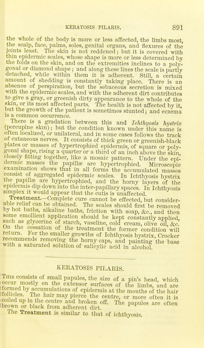 the whole of the body is more or less affected, the limbs most, the scalp, face, palms, soles, genital organs, and flexures of the joints least. The skin is not reddened; but it is covered with thin epidermic scales, whose shape is more or less determined by the folds on the skin, and on the extremities inclines to a poly- gonal or diamond shape; and along these lines the scale is partly detached, while within them it is adherent. Still, a certain amount of shedding is constantly taking place. There is an absence of perspiration, but the sebaceous secretion is mixed with the epidermic scales, and with the adherent dirt contributes to give a gray, or greenish dirty appearance to the whole of the skin, or its most affected parts. The health is not affected by it, but the growth of the patient is sometimes stunted: and eczema is a common occurrence. There is a gradation between this and Ichthyosis hystrix (porcupine skm); but the condition known under this name is often localized, or unilateral, and in some cases follows the track of cutaneous nerves. It consists of thick green or greenish-black plates or masses of hypertrophied epidermis, of square or poly- gonal shape, rising a quarter or a third of an inch above the skin closely fitting together, like a mosaic pattern. Under the epi- dermic masses the papillae are hypertrophied. Microscopic examination shows that in all forms the accumulated masses consist of aggregated epidermic scales. In Ichthyosis hystrix the papillae are hypertrophied, and the horny layers of the epidermis dip down into the inter-papillary spaces. In Ichthyosis simplex it would appear that the cutis is unaffected. Treatment.—Complete cure cannot be effected, but consider- able relief can be obtained. The scales should first be removed by hot baths, alkaline baths, friction with soap, &c, and then some emollient application should be kept constantly applied such as glycerine of starch, vaseline, cold cream, olive oil, &c. On the cessation of the treatment the former condition will return. For the smaller growths of Ichthyosis hystrix, Crocker ~eds removing the horny caps, and painting the base with a saturated solution of salicylic acid in alcohol. KERATOSIS PILARIS. This consists of small papules, the size of a pin's head, which K£ iT y °n ?f- exte?sor surfaces of the limbs, and are formed by accumulations of epidermis at the mouths of the hair In wi' haH\may pierce the centre> or more often it is 'hriwl £w f Ttr& and broken ofE' The PaPu]es a™ often (brown or black from adherent dirt. The Treatment is similar to that of ichthyosis.