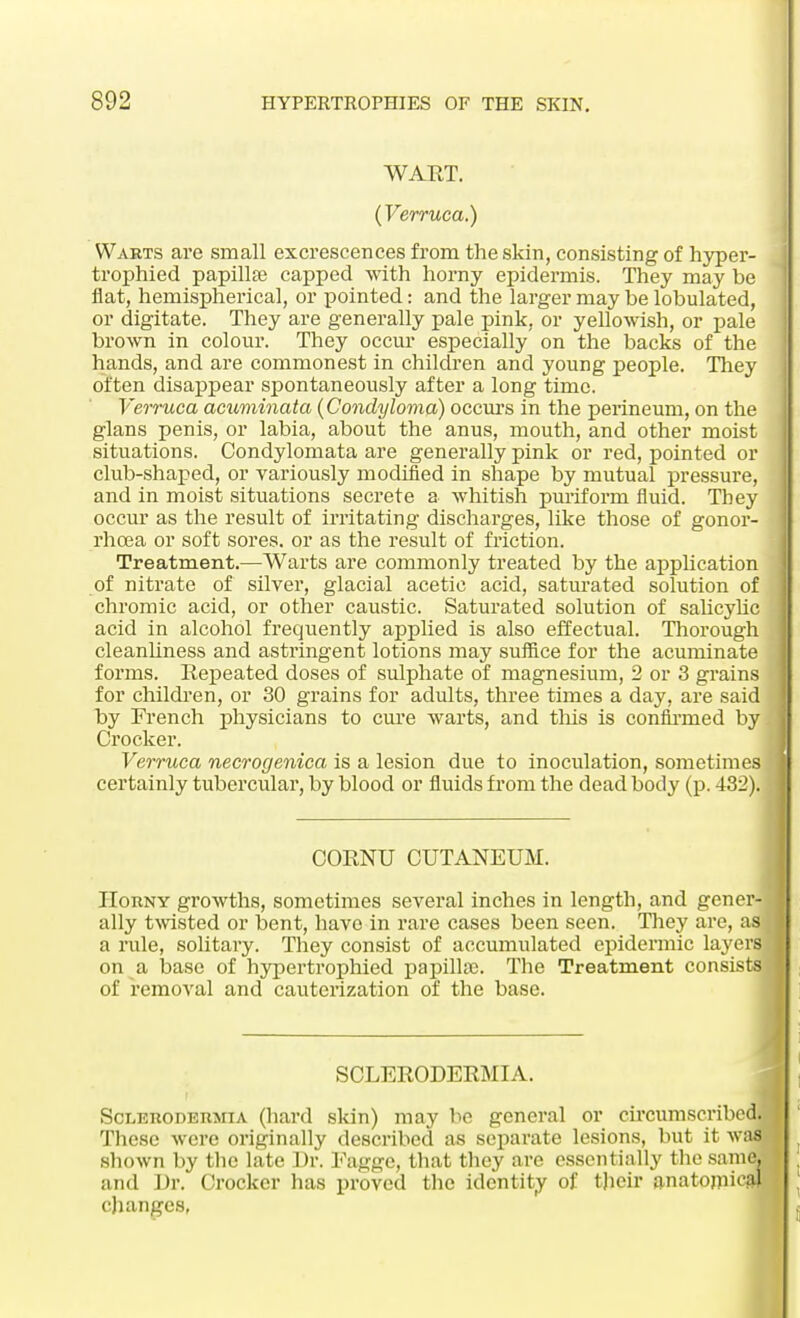 WART. (Verruca.) Warts are small excrescences from the skin, consisting of hyper- trophied papilla? capped with horny epidermis. They may be flat, hemispherical, or pointed: and the larger may be lobulated, or digitate. They are generally pale pink, or yellowish, or pale brown in colour. They occur especially on the backs of the hands, and are commonest in children and young people. They often disappear spontaneously after a long time. Verruca acuminata (Condyloma) occurs in the perineum, on the glans penis, or labia, about the anus, mouth, and other moist situations. Condylomata are generally pink or red, pointed or club-shaped, or variously modified in shape by mutual pressure, and in moist situations secrete a whitish puriform fluid. They occur as the result of irritating discharges, like those of gonor- rhoea or soft sores, or as the result of friction. Treatment.—Warts are commonly treated by the application of nitrate of silver, glacial acetic acid, saturated solution of chromic acid, or other caustic. Saturated solution of salicylic acid in alcohol frequently applied is also effectual. Thorough cleanliness and astringent lotions may suffice for the acuminate forms. Repeated doses of sulphate of magnesium, 2 or 3 grains for children, or 30 grains for adults, three times a day, are said by French physicians to cure warts, and this is confirmed by Crocker. Verruca necrogenica is a lesion due to inoculation, sometimes certainly tubercular, by blood or fluids from the dead body (p. 432). CORNU CUTANEUM. Horny growths, sometimes several inches in length, and gener- ally twisted or bent, have in rare cases been seen. They are, as a rule, solitary. They consist of accumulated epidermic layerfl on a base of hypertrophied papilla). The Treatment consists of removal and cauterization of the base. SCLERODERMIA. Scleroderma (hard skin) may be general or circumscribed. These were originally described as separate lesions, but it was shown by the late Dr. Fagge, that they are essentially the same and Dr. Crocker has proved the identity of their anatomic changes,