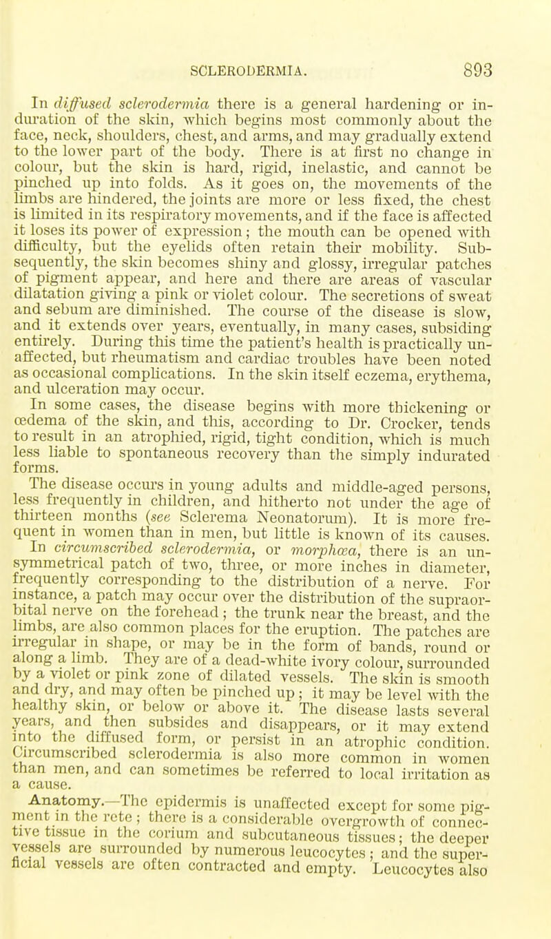 In diffused sclerodermic/, there is a general hardening or in- duration of the skin, which begins most commonly about the face, neck, shoulders, chest, and arms, and may gradually extend to the lower part of the body. There is at first no change in colour, but the skin is hard, rigid, inelastic, and cannot be pinched up into folds. As it goes on, the movements of the limbs are hindered, the joints are more or less fixed, the chest is limited in its respiratory movements, and if the face is affected it loses its power of expression; the mouth can be opened with difficulty, but the eyelids often retain their mobility. Sub- sequently, the skin becomes shiny and glossy, irregular patches of pigment appear, and here and there are areas of vascular dilatation giving a pink or violet colour. The secretions of sweat and sebum are diminished. The course of the disease is slow, and it extends over years, eventually, in many cases, subsiding entirely. During this time the patient's health is practically un- affected, but rheumatism and cardiac troubles have been noted as occasional complications. In the skin itself eczema, erythema, and ulceration may occur. In some cases, the disease begins with more thickening or oedema of the skin, and this, according to Dr. Crocker, tends to result in an atrophied, rigid, tight condition, which is much less liable to spontaneous recovery than the simply indurated forms. The disease occurs in young adults and middle-aged persons, less frequently in children, and hitherto not under the age of thirteen months (see Sclerema Neonatorum). It is more fre- quent in women than in men, but little is known of its causes. In circumscribed sclerodermic/,, or morphcea, there is an un- symmetrical patch of two, three, or more inches in diameter, frequently corresponding to the distribution of a nerve. For instance, a patch may occur over the distribution of the supraor- bital nerve on the forehead ; the trunk near the breast, and the limbs, are also common places for the eruption. The patches are irregular in shape, or may be in the form of bands, round or along a limb. They are of a dead-white ivory colour, surrounded by a violet or pink zone of dilated vessels. The skin is smooth and dry, and may often be pinched up ; it may be level with the healthy skin, or below or above it. The disease lasts several years, and then subsides and disappears, or it may extend into the diffused form, or persist in an atrophic condition. Circumscribed sclerodermia is also more common in women than men, and can sometimes be referred to local irritation as a cause. Anatomy.—The epidermis is unaffected except for some pig- ment in the rcte ; there is a considerable overgrowth of connec- tive tissue in the corium and subcutaneous tissues; the deeper vessels are surrounded by numerous leucocytes : and the super- ficial vessels are often contracted and empty. Leucocytes also