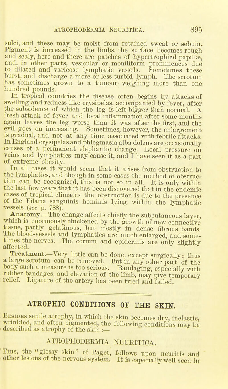 sulci, and these may be moist from retained sweat or sebum. Pigment is increased in the limbs, the surface becomes rough and scaly, here and there are patches of hypertrophied papilla?, and, in other parts, vesicular or moniliform prominences due to dilated and varicose lymphatic vessels. Sometimes these burst, and discharge a more or less turbid lymph. The scrotum has sometimes grown to a tumour weighing more than one hundred pounds. In tropical countries the disease often begins by attacks of swelling and redness like erysipelas, accompanied by fever, after the subsidence of which the leg is left bigger than normal. A fresh attack of fever and local inflammation after some months again leaves the leg worse than it was after the first, and the evil goes on increasing. Sometimes, however, the enlargement is gradual, and not at any time associated with febrile attacks. In England erysipelas and phlegmasia alba dolens are occasionally causes of a permanent elephantic change. Local pressure on veins and lymphatics may cause it, and I have seen it as a part of extreme obesity. In all cases it would seem that it arises from obstruction to the lymphatics, and though in some cases the method of obstruc- tion can be recognized, tins is not so in all. It is only within the last few years that it has been discovered that in the endemic cases of tropical climates the obstruction is due to the presence of the Filaria sanguinis hominis lying within the lymphatic vessels (see p. 788). Anatomy.—The change affects chiefly the subcutaneous layer, which is enormously thickened by the growth of new connective tissue, partly gelatinous, but mostly in dense fibrous bands. The blood-vessels and lymphatics are much enlarged, and some- times the nerves. The corium and epidermis are only slightly affected. Treatment.—Very little can be done, except surgically; thus a large scrotum can be removed. But in any other part of the body such a measure is too serious. Bandaging, especially with rubber bandages, and elevation of the limb, may give temporary relief. Ligature of the artery has been tried and failed ATROPHIC CONDITIONS OF THE SKIN. Besides senile atrophy, in which the skin becomes dry, inelastic, wrinkled, and often pigmented, the following conditions may be • described as atrophy of the skin :— ATROPHODERMA NEURITICA. 'This, the glossy skin of Paget, follows upon neuritis and ! other lesions of the nervous system. It is especially Well seen in