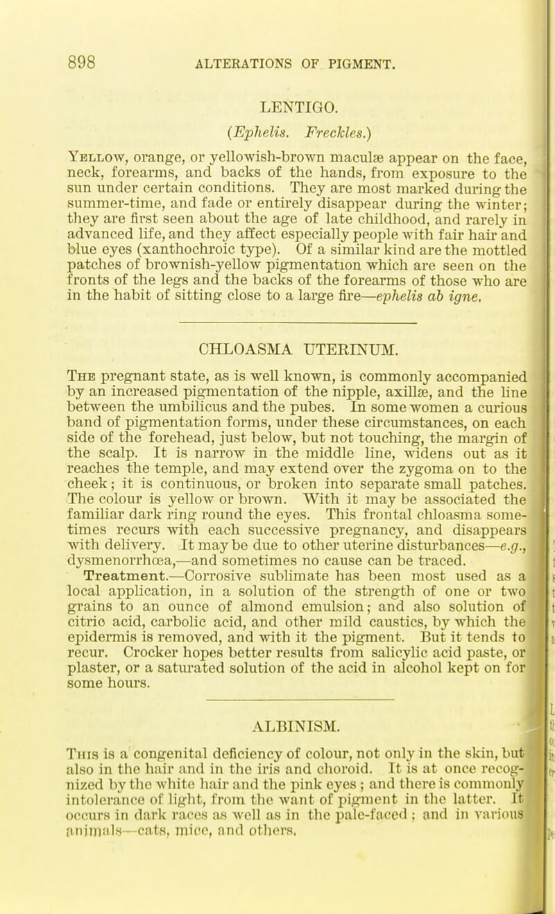 LENTIGO. (Ephelis. Freckles.) Yellow, orange, or yellowish-brown maculae appear on the face, neck, forearms, and backs of the hands, from exposure to the sun under certain conditions. They are most marked dm*ing the summer-time, and fade or entirely disappear during the winter; they are first seen about the age of late childhood, and rarely in advanced life, and they affect especially people with fair hah' and blue eyes (xanthochroic type). Of a similar kind are the mottled patches of brownish-yellow pigmentation which are seen on the fronts of the legs and the backs of the forearms of those who are in the habit of sitting close to a large fire—ephelis ab igne. CHLOASMA UTEKINUM. The pregnant state, as is well known, is commonly accompanied by an increased pigmentation of the nipple, axillae, and the hne between the umbilicus and the pubes. In some women a curious band of pigmentation forms, under these circumstances, on each side of the forehead, just below, but not touching, the margin of the scalp. It is narrow in the middle line, widens out as it reaches the temple, and may extend over the zygoma on to the cheek; it is continuous, or broken into separate small patches. The colour is yellow or brown. With it may be associated the familiar dark ring round the eyes. This frontal chloasma some- times recurs with each successive pregnancy, and disappears with delivery. It may be due to other uterine disturbances—e.g., dysmenorrhoea,—and sometimes no cause can be traced. Treatment.—Corrosive sublimate has been most used as a local application, in a solution of the strength of one or two grains to an ounce of almond emulsion; and also solution of citrio acid, carbolic acid, and other mild caustics, by which the epidermis is removed, and with it the pigment. But it tends to recur. Crocker hopes better results from salicylic acid paste, or plaster, or a saturated solution of the acid in alcohol kept on for some hours. ALBINISM. This is a congenital deficiency of colour, not only in the skin, but also in the hair and in the iris and choroid. It is at once recog- nized by the white hair and the pink eyes ; and there is commonly intolerance of light, from the want of pigment in the latter. Itj occurs in dark races as well as in the pale-faced ; and in various animals—cats, mire, and others.