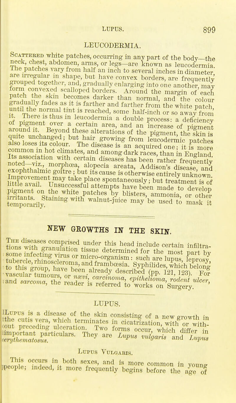 LEUCODERMIA. Scattered white patches, occurring in any part of the body—the neck, chest, abdomen, arms, or legs-are known as leucodermia lhe patches vary from half an inch to several inches in diameter are irregular in shape, but have convex borders, are frequently grouped together, and, gradually enlarging into one another, may form convexed scalloped borders. Around the margin of each patch the skm becomes darker than normal, and the colour gradually fades as it is farther and farther from the white patch until the normal tint is reached, some half-inch or so away from it There is thus m leucodermia a double process: a deficiency of pigment over a certain area, and an increase of piSSnt around it Beyond these alterations of the pigment theSis quite unchanged; but hair growing from leucodermiT patches also loses its colour. The disease is an acquired one • it fs more common in hot climates, and among dark races, than n EnffSnd Its association wi h certain diseases has been rather-frtqSlv noted—viz., morphcea, alopecia areata, Addison's disease and exophthalmic goftre ; but its cause is otherwise entire^ Sown Improvement may take place spontaneously; but treatment iJof little avail. Unsuccessful attempts have been made to develop EES °\f?6 WlUtel.patC^eS ^ bllsters> ammorha or othe? Spom-ily ^ walnuti«ice ™7 be used to mask it NEW GROWTHS IN THE SKIN. The diseases comprised under this head include certain infiltm tions with granulation tissue determined for the^ most mrr 1w . ana sarcoma, the reader is referred to works on Surgery. LUPUS. ILupus is a disease of the skin consisting of a new growth in tthe cutis vera, which terminates in cicatrization, with or with- out preceding ulceration. Two forms occur, which differ in Lupus Vulgaris. This occurs in both sexes, and is more common in voune- Fpeople; indeed, it more frequently begins before ?he age 0f