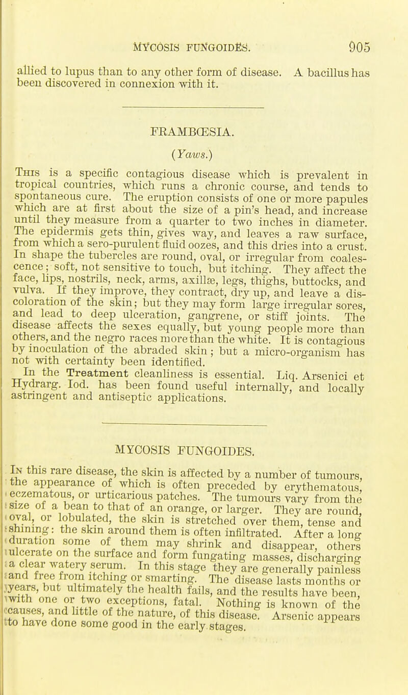 allied to lupus than to any other form of disease. A bacillus has been discovered in connexion with it. FRAMBCESIA. (Yaws.) This is a specific contagious disease which is prevalent in tropical countries, which runs a chronic course, and tends to spontaneous cure. The eruption consists of one or more papules which are at first about the size of a pin's head, and increase until they measure from a quarter to two inches in diameter. The epidermis gets thin, gives way, and leaves a raw surface, from which a sero-purulent fluid oozes, and this dries into a crust. In shape the tubercles are round, oval, or irregular from coales- cence ; soft, not sensitive to touch, but itching. They affect the face, lips, nostrils, neck, arms, axilla?, legs, thighs, buttocks, and vulva. If they improve, they contract, dry up, and leave a dis- coloration of the skin; but they may form large irregular sores, and lead to deep ulceration, gangrene, or stiff joints. The disease affects the sexes equally, but young people more than others, and the negro races more than the white. It is contagious by inoculation of the abraded skin; but a micro-organism has not with certainty been identified. In the Treatment cleanliness is essential. Liq. Arsenici et Hydrarg. Iod. has been found useful internally, and locally astringent and antiseptic applications. MYCOSIS FUNGOIDES. In this rare disease, the skin is affected by a number of tumours, the appearance of which is often preceded by erythematous ■ eczematous, or urticarious patches. The tumours vary from the I size of a bean to that of an orange, or larger. They are round, -oval, or tabulated, the skin is stretched over them, tense and I shining: the skm around them is often infiltrated. After a lonff -duration some of them may shrink and disappear, others i ulcerate on the surface and form fungating massesf discharging a clear watery serum. In this stage they are generally painless and free from itching or smarting. The disease lasts months or years, but ultimately the health fails, and the results have been, with one or two exceptions, fatal. Nothing is known of the causes, and little of the nature, of this disease Arsenic appears tto have done some good in the early, stages.