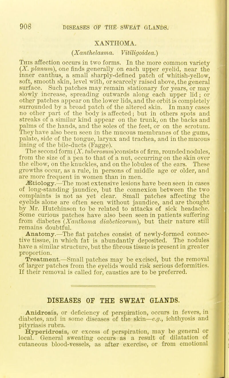 XANTHOMA. (Xanthelasma. Vitiligoidea.) This affection occurs in two forms. In the more common variety (X. planum), one finds generally on each upper eyelid, near the inner canthus, a small sharply-defined patch of whitish-yellow, soft, smooth skin, level with, or scarcely raised above, the general surface. Such patches may remain stationary for years, or may slowly increase, spreading outwards along each upper lid; or other patches appear on the lower lids, and the orbit is completely surrounded by a broad patch of the altered skin. In many cases no other part of the body is affected; but in others spots and streaks of a similar land appear on the trunk, on the backs and palms of the hands, and the soles of the feet, or on the scrotum. They have also been seen in the mucous membranes of the gums, palate, side of the tongue, larynx and trachea, and in the mucous lining of the bile-ducts (Fagge). The second form (X. tuberosum)consists of firm, rounded nodules, from the size of a pea to that of a nut, occurring on the skin over the elbow, on the knuckles, and on the lobules of the ears. These growths occur, as a rule, in persons of middle age or older, and are more frequent in women than in men. iEtiology.—The most extensive lesions have been seen in cases of long-standing jaundice, but the connexion between the two complaints is not as yet clear. Small patches affecting the eyelids alone are often seen without jaundice, and are thought by Mr. Hutchinson to be related to attacks of sick headache. Some curious patches have also been seen in patients suffering from diabetes (Xanthoma diabeticorum), but their nature still remains doubtful. Anatomy.—The flat patches consist of newly-formed connec- tive tissue, in which fat is abundantly deposited. The nodules have a similar structure, but the fibrous tissue is present in greater proportion. Treatment.—Small patches may be excised, but the removal of larger patches from the eyelids would risk serious deformities. If their removal is called for, caustics are to be preferred. DISEASES OF THE SWEAT GLANDS. Anidrosis, or deficiency of perspiration, occurs in fevers, in diabetes, and in some diseases of the skin—e.g., ichthyosis and pityriasis rubra. Hyperidrosis, or excess of perspiration, may be general or local. General sweating occurs as a result of dilatation of cutaneous blood-vessels, as after exercise, or from emotional