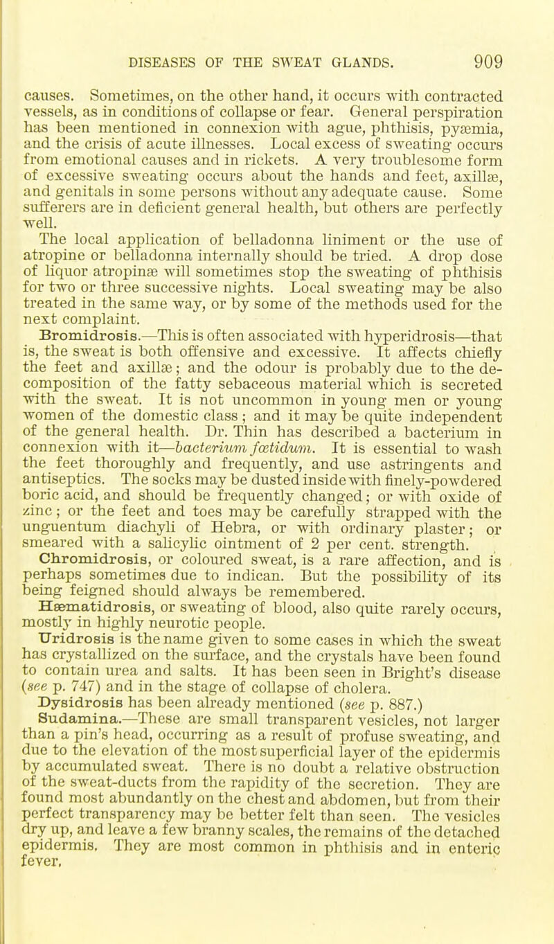 causes. Sometimes, on the other hand, it occurs with contracted vessels, as in conditions of collapse or fear. General perspiration has been mentioned in connexion with ague, phthisis, pyaemia, and the crisis of acute illnesses. Local excess of sweating occurs from emotional causes and in rickets. A very troublesome form of excessive sweating occurs about the hands and feet, axillae, and genitals in some persons without any adequate cause. Some sufferers are in deficient general health, but others are perfectly well. The local application of belladonna liniment or the use of atropine or belladonna internally should be tried. A drop dose of liquor atropinae will sometimes stop the SAveating of phthisis for two or three successive nights. Local sweating may be also treated in the same way, or by some of the methods used for the next complaint. Bromidrosis.—This is often associated with hyperidrosis—that is, the sweat is both offensive and excessive. It affects chiefly the feet and axillae; and the odour is probably due to the de- composition of the fatty sebaceous material which is secreted with the sweat. It is not uncommon in young men or young women of the domestic class ; and it may be quite independent of the general health. Dr. Thin has described a bacterium in connexion with it—bacterium fostidum. It is essential to wash the feet thoroughly and frequently, and use astringents and antiseptics. The socks may be dusted inside with finely-powdered boric acid, and should be frequently changed; or with oxide of zinc; or the feet and toes may be carefully strapped with the unguentum diachyli of Hebra, or with ordinary plaster; or smeared with a salicylic ointment of 2 per cent, strength. Chromidrosis, or coloured sweat, is a rare affection, and is perhaps sometimes due to indican. But the possibility of its being feigned should always be remembered. Haematidrosis, or sweating of blood, also quite rarely occurs, mostly in highly neurotic people. Uridrosis is the name given to some cases in which the sweat has crystallized on the surface, and the crystals have been found to contain urea and salts. It has been seen in Bright's disease (see p. 747) and in the stage of collapse of cholera. Dysidrosis has been already mentioned (see p. 887.) Sudamina.—These are small transparent vesicles, not larger than a pin's head, occurring as a result of profuse sweating, and due to the elevation of the most superficial layer of the epidermis by accumulated sweat. There is no doubt a relative obstruction of the sweat-ducts from the rapidity of the secretion. They are found most abundantly on the chest and abdomen, but from their perfect transparency may bo better felt than seen. The vesicles dry up, and leave a few branny scales, the remains of the detached epidermis. They are most common in phthisis and in enteric fever,