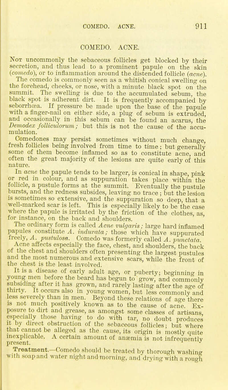 COMEDO. AONE. Not uncommonly the sebaceous follicles get blocked by their secretion, and thus lead to a prominent papule on the skin (comedo), or to inflammation around the distended follicle (acne). The comedo is commonly seen as a whitish conical swelling on the forehead, cheeks, or nose, with a minute black spot on the summit. The swelling is due to the accumulated sebum, the black spot is adherent dirt. It is frequently accompanied by seborrhcea. If pressure be made upon the base of the papule with a finger-nail on either side, a plug of sebum is extruded, and occasionally in this sebum can be found an acarus, the Demodex folliculorum; but this is not the cause of the accu- mulation. Comedones may persist sometimes without much change, fresh follicles being involved from time to time ; but generally some of them become inflamed so as to constitute acne, and often the great majority of the lesions are quite early of this nature. In acne the papule tends to be larger, is conical in shape, pink or red in colour, and as suppuration takes place within the follicle, a pustule forms at the summit. Eventually the pustule bursts, and the redness subsides, leaving no trace ; but the lesion is sometimes so extensive, and the suppuration so deep, that a well-marked scar is left. This is especially likely to be the case where the papule is irritated by the friction of the clothes, as, for instance, on the back and shoulders. The ordinary form is called Acne vulgaris; large hard inflamed papules constitute A. indurata; those which have suppurated freely, A. pustulosa. Comedo was formerly called A. punctata Acne affects especially the face, chest, and shoulders, the back of the chest and shoulders often presenting the largest pustules and the most numerous and extensive scars, while the front of the chest is the least involved. It is a disease of early adult age, or puberty; beginning in young men before the beard has begun to grow, and commonly subsiding after it has grown, and rarely lasting after the age of thirty. It occurs also in young women, but less commonly and less severely than in men. Beyond these relations of age there is not much positively known as to the cause of acne Ex- posure to dirt and grease, as amongst some classes of artisans, especially those having to do with tar, no doubt produces it by direct obstruction of the sebaceous follicles; but where that cannot be alleged as the cause, its origin is mostly quite inexplicable. A certain amount of anaemia is not infrequentlv present. J Treatment.—Comedo should be treated by thorough washing with soap and water night and morning, and drying with a rough