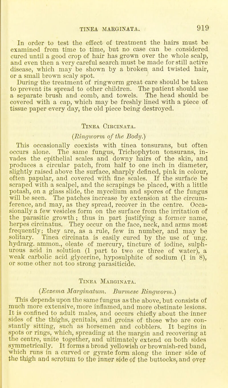 In order to test the effect of treatment the hairs must be examined from time to time, but no case can be considered cured until a good crop of hair has grown over the whole scalp, and even then a very careful search must be made for still active disease, which may be shown by a broken and twisted hair, or a small brown scaly spot. During the treatment of ringworm great care should be taken to prevent its spread to other children. The patient should use a separate brush and comb, and towels. The head should be covered with a cap, which may be freshly lined with a piece of tissue paper every day, the old piece being destroyed. Tinea Cikcinata. (Ringv)orm of the Body.) This occasionally coexists with tinea tonsurans, but often occurs alone. The same fungus, Trichophyton tonsurans, in- vades the epithelial scales and downy hairs of the skin, and produces a circular patch, from half to one inch in diameter, slightly raised above the surface, shai'ply defined, pink in colour, often papular, and covered with fine scales. If the surface be scraped with a scalpel, and the scrapings be placed, with a little potash, on a glass slide, the mycelium and spores of the fungus will be seen. The patches increase by extension at the circum- ference, and may, as they spread, recover in the centre. Occa- sionally a few vesicles form on the surface from the irritation of the parasitic growth; thus in part justifying a former name, herpes circinatus. They occur on the face, neck, and arms most frequently; they are, as a rule, few in number, and may be solitary. Tinea circinata is easily cured by the use of ung. hydrarg. ammon., oleate of mercury, tincture of iodine, sulph- urous acid in solution (1 part to two or three of water), a weak carbolic acid glycerine, hyposulphite of sodium (1 in 8), or some other not too strong parasiticide. Tinea Makginata. (Eczema Marginatum. Burmese Ringworm.) This depends upon the same fungus as the above, but consists of much more extensive, more inflamed, and more obstinate lesions. It is confined to adult males, and occurs chiefly about the inner sides of the thighs, genitals, and groins of those who are con- stantly sitting, such as horsemen and cobblers. It begins in spots or rings, which, spreading at the margin and recovering at the centre, unite together, and ultimately extend on both sides symmetrically. It forms a broad yellowish or brownish-red band, which runs in a curved or gyrate form along the inner side of the thigh and scrotum to the inner side of the buttocks, and over