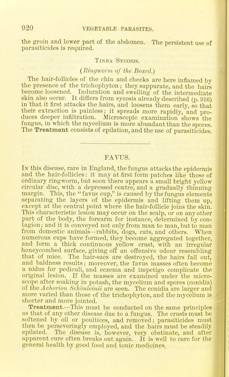 the groin and lower part of the abdomen. The persistent use of parasiticides is required. Tinea Sycosis. (Ringworm of the Beard.) The hair-follicles of the chin and cheeks are here inflamed by the presence of the trichophyton ; they suppurate, and the hairs become loosened. Induration and swelling of the intermediate skin also occur. It differs from sycosis already described (p. 916) in that it first attacks the hairs, and loosens them early, so that their extraction is painless; it spreads more rapidly, and pro- duces deeper infiltration. Microscopic examination shows the fungus, in which the mycelium is more abundant than the spores. The Treatment consists of epilation, and the use of parasiticides. FAVUS. In this disease, rare in England, the fungus attacks the epidermis and the hair-follicles: it may at first form patches like those of ordinary ringworm, but soon there appears a small bright yellow circular disc, with a depressed centre, and a gradually thinning margin. This, the favus cup, is caused by the fungus elements separating the layers of the epidermis and lifting them up, except at the central point where the hair-follicle joins the skin. This characteristic lesion may occur on the scalp, or on any other part of the body, the forearm for instance, determined by con- tagion; and it is conveyed not only from man to man, but to man from domestic animals—rabbits, dogs, cats, and others. When numerous cups have formed, they become aggregated together, and form a thick continuous yellow crust, with an irregular honeycombed surface, giving off an offensive odour resembling that of mice. The hair-sacs are destroyed, the hairs fall out, and baldness results; moreover, the favus masses often become a nidus for pediculi, and eczema and impetigo complicate the original lesion. If the masses are examined under the micro- scope after soaking in potash, the mycelium and spores (conidia) of the Achorion Schonleinii are seen. The conidia are larger and more varied than those of the trichophyton, and the mycelium is shorter and more jointed. Treatment.—This must be conducted on the same principles as that of any other disease due to a fungus. The crusts must be softened by oil or poultices, and removed; parasiticides must then be perseveringly employed, and the hairs must be steadily epilated. The disease is, however, very obstinate, and after apparent cure often breaks out again. It is well to care for the general health by good food and tonic medicines.