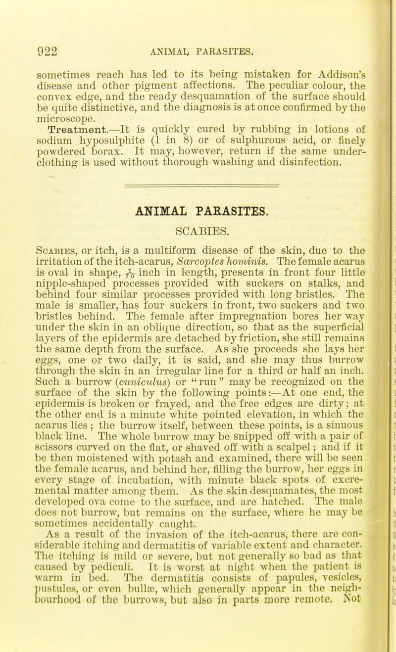 sometimes reach has led to its being mistaken for Addison's disease and other pigment affections. The peculiar colour, the convex edge, and the ready desquamation of the surface should be quite distinctive, and the diagnosis is at once confirmed by the microscope. Treatment.—It is quickly cured by rubbing in lotions of sodium hyposulphite (1 in 8) or of sulphurous acid, or finely powdered borax. It may, however, return if the same under- clothing is used without thorough washing and disinfection. ANIMAL PARASITES. SCABIES. Scabies, or itch, is a multiform disease of the skin, due to the irritation of the itch-acarus, Sarcoptes hominis. The female acarus is oval in shape, inch in length, presents in front four little nipple-shaped processes provided with suckers on stalks, and behind four similar processes provided with long bristles. The male is smaller, has four suckers in front, two suckers and two bristles behind. The female after impregnation bores her way under the skin in an oblique direction, so that as the superficial layers of the epidermis are detached by friction, she still remains the same depth from the surface. As she proceeds she lays her eggs, one or two daily, it is said, and she may thus burrow through the skin in an irregular line for a third or half an inch. Such a burrow (cuniculus) or  run  may be recognized on the surf ace of the skin by the following points:—At one end, the epidermis is broken or frayed, and the free edges are dirty; at the other end is a minute white pointed elevation, in which the acarus lies ; the burrow itself, between these points, is a sinuous black line. The whole burrow may be snipped off with a pair of scissors curved on the flat, or shaved off with a scalpel; and if it be then moistened with potash and examined, there will be seen the female acarus, and behind her, filling the burrow, her eggs in every stage of incubation, with minute black spots of excre- mental matter among them. As the skin desquamates, the most developed ova come to the surface, and are hatched. The male does not burrow, but remains on the surface, where he may be sometimes accidentally caught. As a result of the invasion of the itch-acarus, there are con- siderable itching and dermatitis of variable extent and character. The itching is mild or severe, but not generally so bad as that caused by pediculi. It is worst at night when the patient is warm in bed. The dermatitis consists of papules, vesicles, pustules, or even bulla;, which generally appear in the neigh- bourhood of the burrows, but alfeo in parts more remote, Not