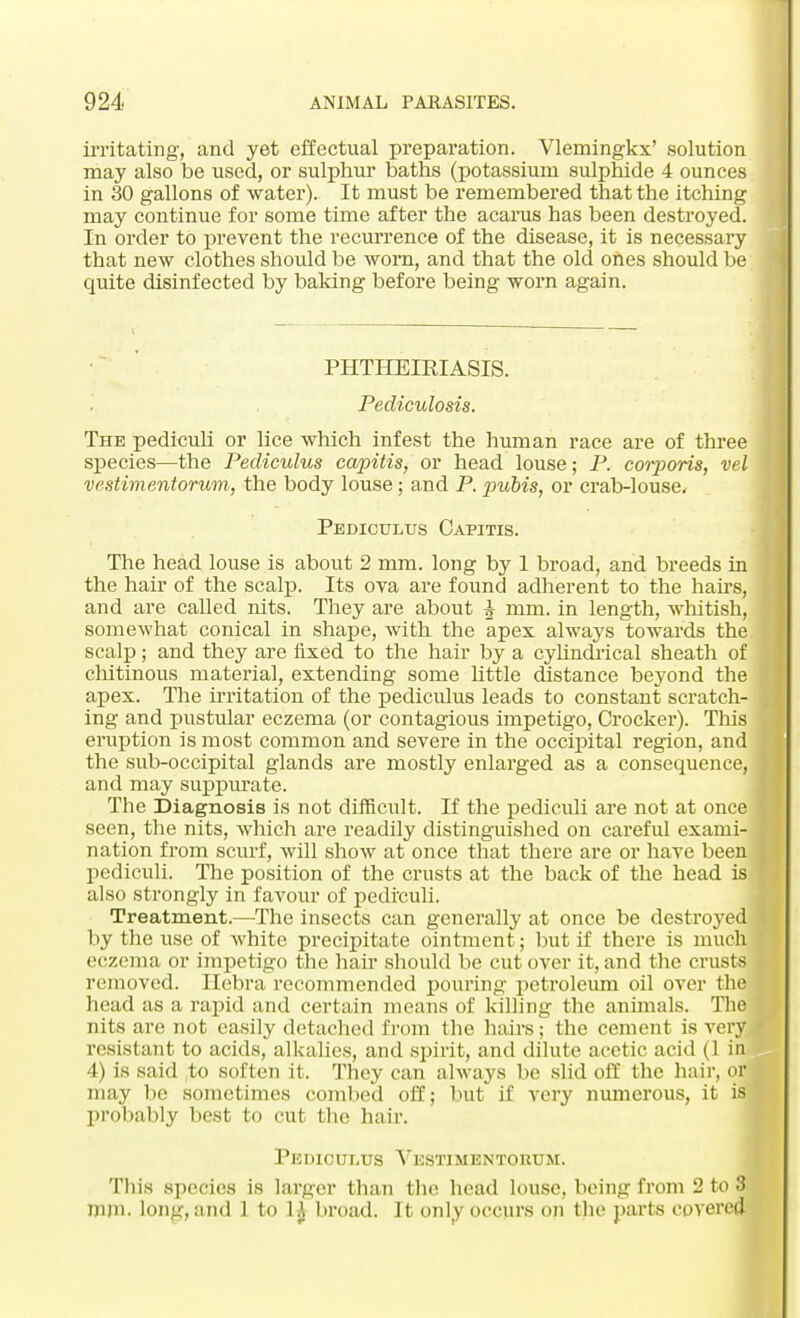 irritating, and yet effectual preparation. Vlemingkx' solution may also be used, or sulphur baths (potassium sulphide 4 ounces in 30 gallons of water). It must be remembered that the itching may continue for some time after the acarus has been destroyed. In order to prevent the recurrence of the disease, it is necessary that new clothes should be worn, and that the old ones should be quite disinfected by baking before being worn again. PHTHEIRIASIS. Pediculosis. The pedrculi or lice which infest the human race are of three species—the Pediculus capitis, or head louse; P. corporis, vel vestimentorum, the body louse ; and P. pubis, or crab-louse, Pediculus Capitis. The head louse is about 2 mm. long by 1 broad, and breeds in the hair of the scalp. Its ova are found adherent to the hairs, and are called nits. They are about A mm. in length, whitish, somewhat conical in shape, with the apex always towards the scalp; and they are fixed to the hair by a cyhndi'ical sheath of chitinous material, extending some little distance beyond the apex. The irritation of the pediculus leads to constant scratch- ing and pustular eczema (or contagious impetigo, Crocker). This eruption is most common and severe in the occipital region, and the sub-occipital glands are mostly enlarged as a consequence, and may suppurate. The Diagnosis is not difficult. If the pediculi are not at once seen, the nits, which are readily distinguished on careful exami- nation from scurf, will show at once that there are or have been pediculi. The position of the crusts at the back of the head is also strongly in favour of pediculi. Treatment.—The insects can generally at once be destroyed by the use of white precipitate ointment; but if there is much eczema or impetigo the hair should be cut over it, and the crusts removed. Hebra recommended pouring petroleum oil over the head as a rapid and certain means of killing the animals. The nits are not easily detached from the hairs; the cement is very resistant to acids, alkalies, and spirit, and dilute acetic acid (1 in 4) is said to soften it. They can always be slid off the hair, or may be sometimes combed off; but if very numerous, it is probably best to cut the hair. Pediculus Vestimentorum. This species is larger than the head louse, being from 2 to 3 mm. long, and 1 to 1£ broad. It only occurs on the parts covered