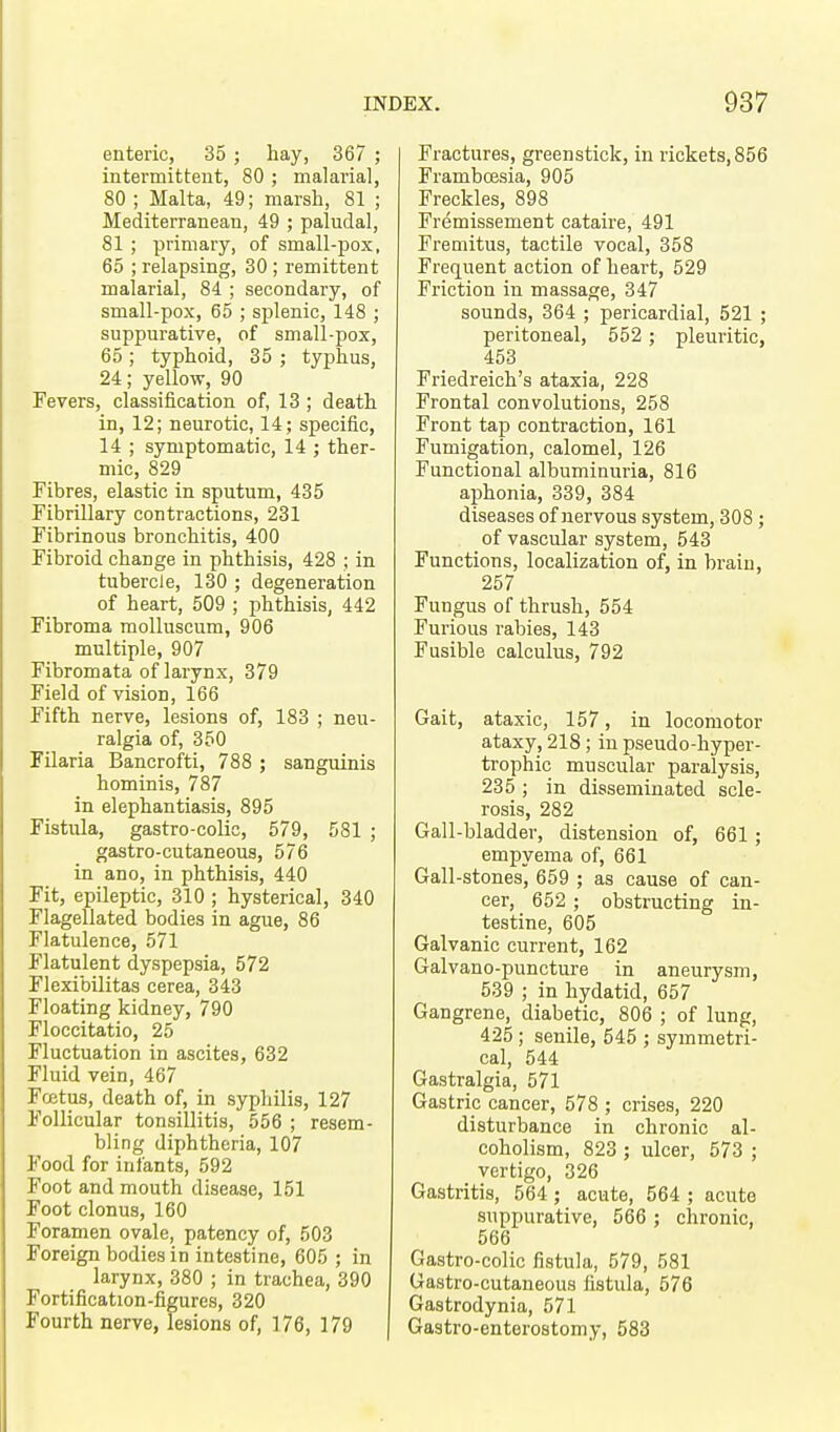 enteric, 35 ; hay, 367 ; intermittent, 80 ; malarial, 80 ; Malta, 49; marsh, 81 ; Mediterranean, 49 ; paludal, 81; primary, of small-pox, 65 ; relapsing, 30 ; remittent malarial, 84 ; secondary, of small-pox, 65 ; splenic, 148 ; suppurative, of small-pox, 65 ; typhoid, 35 ; typhus, 24; yellow, 90 Fevers, classification of, 13 ; death in, 12; neurotic, 14; specific, 14 ; symptomatic, 14 ; ther- mic, 829 Fibres, elastic in sputum, 435 Fibrillary contractions, 231 Fibrinous bronchitis, 400 Fibroid change in phthisis, 428 ; in tubercle, 130 ; degeneration of heart, 509 ; phthisis, 442 Fibroma molluscum, 906 multiple, 907 Fibromata of larynx, 379 Field of vision, 166 Fifth nerve, lesions of, 183 ; neu- ralgia of, 350 Filaria Bancrofti, 788 ; sanguinis hominis, 787 in elephantiasis, 895 Fistula, gastro-colic, 579, 581 ; gastro-cutaneous, 576 in ano, in phthisis, 440 Fit, epileptic, 310 ; hysterical, 340 Flagellated bodies in ague, 86 Flatulence, 571 Flatulent dyspepsia, 572 Flexibilitas cerea, 343 Floating kidney, 790 Floccitatio, 25 Fluctuation in ascites, 632 Fluid vein, 467 Foetus, death of, in syphilis, 127 Follicular tonsillitis, 556 ; resem- bling diphtheria, 107 Food for infants, 592 Foot and mouth disease, 151 Foot clonus, 160 Foramen ovale, patency of, 503 Foreign bodies in intestine, 605 ; in larynx, 380 ; in trachea, 390 Fortification-figures, 320 Fourth nerve, lesions of, 176, 179 Fractures, greenstick, in rickets, 856 Frambcesia, 905 Freckles, 898 Fremissement cataire, 491 Fremitus, tactile vocal, 358 Frequent action of heart, 529 Friction in massage, 347 sounds, 364 ; pericardial, 521 ; peritoneal, 552 ; pleuritic, 453 Friedreich's ataxia, 228 Frontal convolutions, 258 Front tap contraction, 161 Fumigation, calomel, 126 Functional albuminuria, 816 aphonia, 339, 384 diseases of nervous system, 308; of vascular system, 543 Functions, localization of, in brain, 257 Fungus of thrush, 554 Furious rabies, 143 Fusible calculus, 792 Gait, ataxic, 157, in locomotor ataxy, 218; in pseudo-hyper- trophic muscular paralysis, 235 ; in disseminated scle- rosis, 282 Gall-bladder, distension of, 661; empyema of, 661 Gall-stones, 659 ; as cause of can- cer, 652 ; obstructing in- testine, 605 Galvanic current, 162 Galvano-puncture in aneurysm, 539 ; in hydatid, 657 Gangrene, diabetic, 806 ; of lung, 425 ; senile, 545 ; symmetri- cal, 544 Gastralgia, 571 Gastric cancer, 578 ; crises, 220 disturbance in chronic al- coholism, 823 ; ulcer, 573 ; vertigo, 326 Gastritis, 564 ; acute, 564 ; acute suppurative, 566 ; chronic, 566 Gastro-colic fistula, 579, 581 Gastro-cutaneous fistula, 576 Gastrodynia, 571 Gastroenterostomy, 583