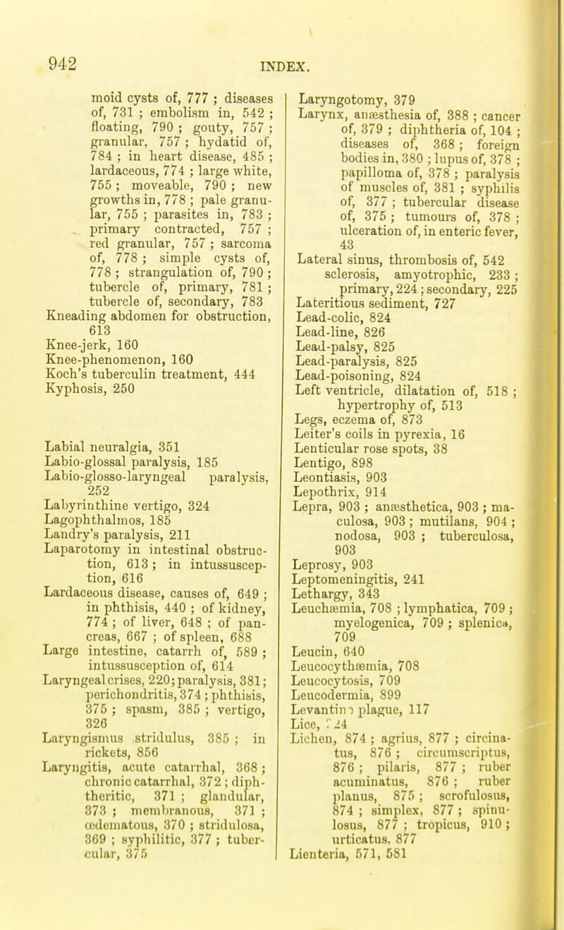 moid cysts of, 777 ; diseases of, 731 ; embolism in, 542 ; floating, 790 ; gouty, 757 ; granular, 757 ; hydatid of, 784 ; in heart disease, 485 ; lardaceous, 774 ; large white, 755 ; moveable, 790 ; new growths in, 778 ; pale granu- lar, 755 ; parasites in, 783 ; primary contracted, 757 ; red granular, 757 ; sarcoma of, 778 ; simple cysts of, 778 ; strangulation of, 790 ; tubercle of, primary, 781 ; tubercle of, secondary, 783 Kneading abdomen for obstruction, 613 Knee-jerk, 160 Knee-phenomenon, 160 Koch's tuberculin treatment, 444 Kyphosis, 250 Labial neuralgia, 351 Labio-glossal paralysis, 185 Labio-glosso-laryngeal paralysis, 252 Labyrinthine vertigo, 324 Lagophthalmos, 185 Landry's paralysis, 211 Laparotomy in intestinal obstruc- tion, 613; in intussuscep- tion, 616 Lardaceous disease, causes of, 649 ; in phthisis, 440 ; of kidney, 774 ; of liver, 648 ; of pan- creas, 667 ; of spleen, 688 Large intestine, catarrh of, 589 ; intussusception of, 614 Laryngeal crises, 220; paralysis, 381; perichondritis, 374; phthisis, 375 ; spasm, 385 ; vertigo, 326 Laryngismus stridulus, 385 ; in rickets, 856 Laryngitis, acute catarrhal, 368; chronic catarrhal, 372 ; diph- theritic, 371 ; glandular, 373 ; membranous, 371 ; cedematous, 370 ; stridulosa, 369 ; syphilitic, 377 ; tuber- cular, 375 Laryngotomy, 379 Larynx, anaasthesia of, 388 ; cancer of, 379 ; diphtheria of, 104 ; diseases of, 368 ; foreign bodies in, 380 ; lupus of, 378 ; papilloma of, 378 ; paralysis of muscles of, 381 ; syphilis of, 377 ; tubercular disease of, 375 ; tumours of, 378 ; ulceration of, in enteric fever, 43 Lateral sinus, thrombosis of, 542 sclerosis, amyotrophic, 233 ; primary, 224; secondary, 225 Lateritious sediment, 727 Lead-colic, 824 Lead-line, 826 Lead-palsy, 825 Lead-paralysis, 825 Lead-poisoning, 824 Left ventricle, dilatation of, 518 ; hypertrophy of, 513 Legs, eczema of, 873 Leiter's coils in pyrexia, 16 Lenticular rose spots, 38 Lentigo, 898 Leontiasis, 903 Lepothrix, 914 Lepra, 903 ; anresthetica, 903 ; ma- culosa, 903 ; mutilans, 904 ; nodosa, 903 ; tuberculosa, 903 Leprosy, 903 Leptomeningitis, 241 Lethargy, 343 Leuchaemia, 708 ; lymphatica, 709 ; myelogenica, 709 ; splenic*, 709 Leucin, 640 Leucocythsemia, 708 Leucocytosis, 709 Leucodermia, 899 Levantini plague, 117 Lice, . 24 Lichen, 874 ; agrius, 877 ; circina- tus, 876 ; circumscriptus, 876 ; pilaris, 877 ; ruber acuminatus, 876 ; ruber planus, 875 ; scrofulosus, 874 ; simplex, 877 ; spinu- losus, 877 ; tropicus, 910; urticatus, 877 Lionteria, 571, 581