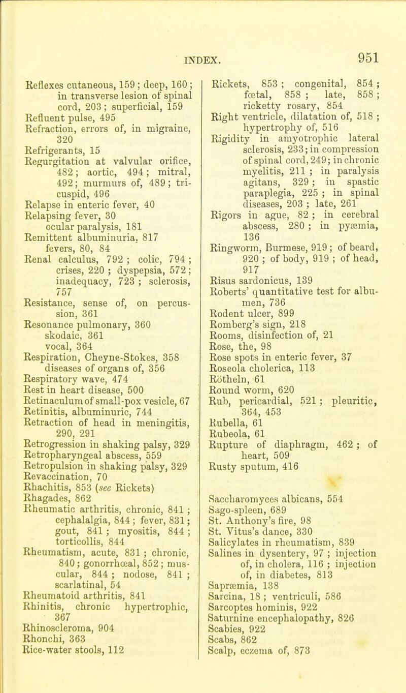 Reflexes cutaneous, 159; deep, 160 ; in transverse lesion of spinal cord, 203; superficial, 159 Refluent pulse, 495 Refraction, errors of, in migraine, 320 Refrigerants, 15 Regurgitation at valvular orifice, 482 ; aortic, 494; mitral, 492; murmurs of, 489; tri- cuspid, 496 Relapse in enteric fever, 40 Relapsing fever, 30 ocular paralysis, 181 Remittent albuminuria, 817 fevers, 80, 84 Renal calculus, 792 ; colic, 794 ; crises, 220 ; dyspepsia, 572 ; inadequacy, 723 ; sclerosis, 757 Resistance, sense of, on percus- sion, 361 Resonance pulmonary, 360 skodaic, 361 vocal, 364 Respiration, Cheyne-Stokes, 358 diseases of organs of, 356 Respiratory wave, 474 Rest in heart disease, 500 Retinaculum of small-pox vesicle, 67 Retinitis, albuminuric, 744 Retraction of head in meningitis, 290, 291 Retrogression in shaking palsy, 329 Retropharyngeal abscess, 559 Retropulsion in shaking palsy, 329 Revaccination, 70 Rhachitis, 853 (see Rickets) Rhagades, 862 Rheumatic arthritis, chronic, 841 ; cephalalgia, 844 ; fever, 831; gout, 841; myositis, 844 ; torticollis, 844 Rheumatism, acute, 831 ; chronic, 840; gonorrheal, 852 ; mus- cular, 844 ; nodose, 841 ; scarlatinal, 54 Rheumatoid arthritis, 841 Rhinitis, chronic hypertrophic, 367 Rhinoscleroma, 904 Rhonchi, 363 Rice-water stools, 112 Rickets, 853 ; congenital, 854 ; foetal, 858 ; late, 858 ; ricketty rosary, 854 Right ventricle, dilatation of, 518 ; hypertrophy of, 516 Rigidity in amyotrophic lateral sclerosis, 233; in compression of spinal cord, 249; in chronic myelitis, 211 ; in paralysis agitans, 329 ; in spastic paraplegia, 225 ; in spinal diseases, 203 ; late, 261 Rigors in ague, 82 ; in cerebral abscess, 280 ; in pyaemia, 136 Ringworm, Burmese, 919 ; of beard, 920 ; of body, 919 ; of head, 917 Risus sardonicus, 139 Roberts' quantitative test for albu- men, 736 Rodent ulcer, 899 Romberg's sign, 218 Rooms, disinfection of, 21 Rose, the, 98 Rose spots in enteric fever, 37 Roseola cholerica, 113 Rbtheln, 61 Round worm, 620 Rub, pericardial, 521; pleuritic, 364, 453 Rubella, 61 Rubeola, 61 Rupture of diaphragm, 462 ; of heart, 509 Rusty sputum, 416 Saccharomyces albicans, 554 Sago-spleen, 689 St. Anthony's fire, 98 St. Vitus's dance, 330 Salicylates in rheumatism, 839 Salines in dysentery, 97 ; injection of, in cholera, 116 ; injection of, in diabetes, 813 Sapramia, 138 Sarcina, 18 ; ventriculi, 586 Sarcoptes hominis, 922 Saturnine encephalopathy, 826 Scabies, 922 Scabs, 862 Scalp, eczema of, 873