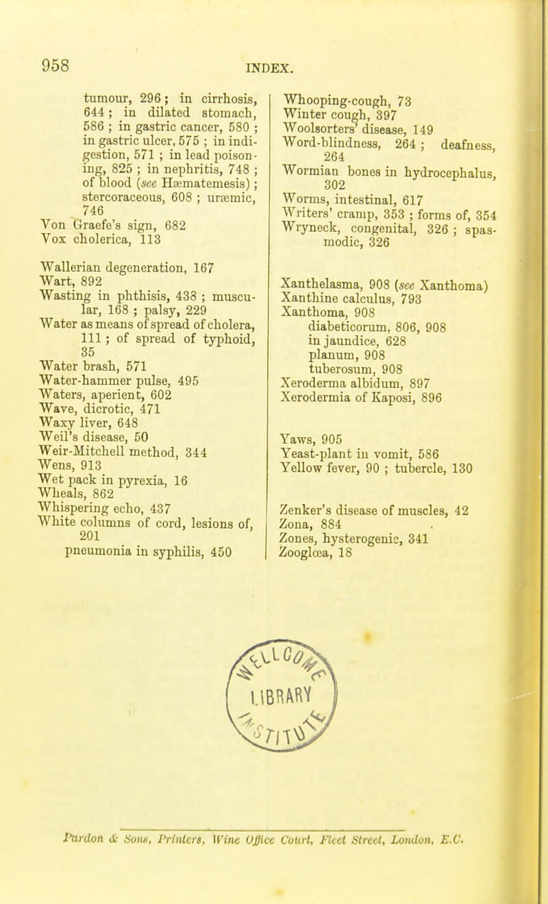 tumour, 296; in cirrhosis, 644; in dilated stomach, 586 ; in gastric cancer, 580 ; in gastric ulcer, 575 ; in indi- gestion, 571 ; in lead poison- ing, 825 ; in nephritis, 748 ; of blood (see Hsematemesis); stercoraceous, 608 ; ursemic, 746 Von Graefe's sign, 682 Vox cholerica, 113 Wallerian degeneration, 167 Wart, 892 Wasting in phthisis, 438 ; muscu- lar, 168 ; palsy, 229 Water as means of spread of cholera, 111; of spread of typhoid, 35 Water brash, 571 Water-hammer pulse, 495 Waters, aperient, 602 Wave, dicrotic, 471 Waxy liver, 648 Weil's disease, 50 Weir-Mitchell method, 344 Wens, 913 Wet pack in pyrexia, 16 Wheals, 862 Whispering echo, 437 White columns of cord, lesions of, 201 pneumonia in syphilis, 450 Whooping-cough, 73 Winter cough, 397 Woolsorters' disease, 149 Word-blindness, 264 ; deafness, 264 Wormian bones in hydrocephalus, 302 Worms, intestinal, 617 Writers' cramp, 353 ; forms of, 354 Wryneck, congenital, 326 ; spas- modic, 326 Xanthelasma, 908 (see Xanthoma) Xanthine calculus, 793 Xanthoma, 908 diabeticorum, 806, 908 in jaundice, 628 planum, 908 tuberosum, 908 Xeroderma albidum, 897 Xerodermia of Kaposi, 896 Yaws, 905 Yeast-plant in vomit, 586 Yellow fever, 90 ; tubercle, 130 Zenker's disease of muscles, 42 Zona, 884 Zones, hysterogenic, 341 Zoogloea, 18 Pardon it Horn, Printers, Wine Office Court, Fleet Street, London, E.C.