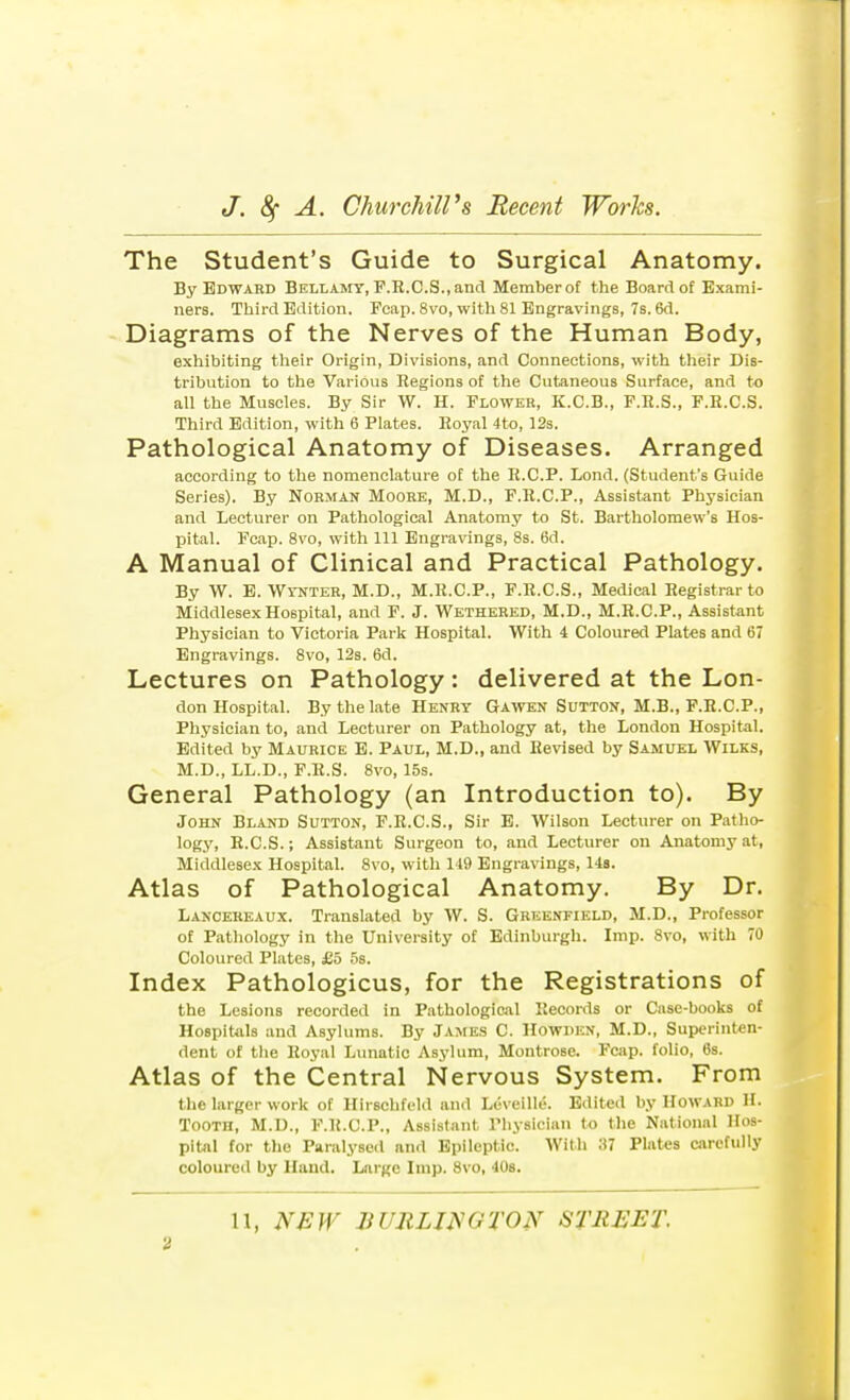 The Student's Guide to Surgical Anatomy. By Edward Bellamy, F.R.C.S., and Member of the Board of Exami- ners. Third Edition. Fcap. 8vo, with 81 Engravings, 7s. 6d. Diagrams of the Nerves of the Human Body, exhibiting their Origin, Divisions, and Connections, with their Dis- tribution to the Various Regions of the Cutaneous Surface, and to all the Muscles. By Sir W. H. Flower, K.C.B., F.R.S., F.R.C.S. Third Edition, with 6 Plates. Royal 4to, 12s. Pathological Anatomy of Diseases. Arranged according to the nomenclature of the R.C.P. Lond. (Student's Guide Series). By Norman Moore, M.D., F.R.C.P., Assistant Physician and Lecturer on Pathological Anatomy to St. Bartholomew's Hos- pital. Fcap. 8vo, with 111 Engravings, 8s. 6d. A Manual of Clinical and Practical Pathology. By W. E. Wynter, M.D., M.R.C.P., F.R.C.S., Medical Registrar to Middlesex Hospital, and F. J. Wethered, M.D., M.R.C.P., Assistant Physician to Victoria Park Hospital. With 4 Coloured Plates and 67 Engravings. 8vo, 12s. 6d. Lectures on Pathology: delivered at the Lon- don Hospital. By the late Henry Gawen Sutton, M.B., F.R.C.P., Physician to, and Lecturer on Pathology at, the London Hospital. Edited by Maurice E. Paul, M.D., and Revised by Samuel Wilks, M.D., LL.D., F.R.S. 8vo, 15s. General Pathology (an Introduction to). By John Bland Sutton, F.R.C.S., Sir E. Wilson Lecturer on Patho- logy, R.C.S.; Assistant Surgeon to, and Lecturer on Anatomy at, Middlesex Hospital. 8vo, with 149 Engravings, 14s. Atlas of Pathological Anatomy. By Dr. Lanoereaux. Translated by W. S. Greenfield, M.D., Professor of Pathology in the University of Edinburgh. Imp. 8vo, with 70 Coloured Plates, £5 5s. Index Pathologicus, for the Registrations of the Lesions recorded in Pathological Records or Case-books of Hospitals and Asylums. By James C Howden, M.D., Superinten- dent of the Royal Lunatic Asylum, Montrose. Fcap. folio, 6s. Atlas of the Central Nervous System. From the larger work of Hirschfeld and Lcveille. Edited by Howard H. Tooth, M.D., F.R.C.P., Assistant Physician to the National Hos- pital for the Paralysed and Epileptic. With !)7 Plates carefully coloured by Hand. Large Imp. 8vo, 40s. 11, NEW XUJILINGTON STREET.