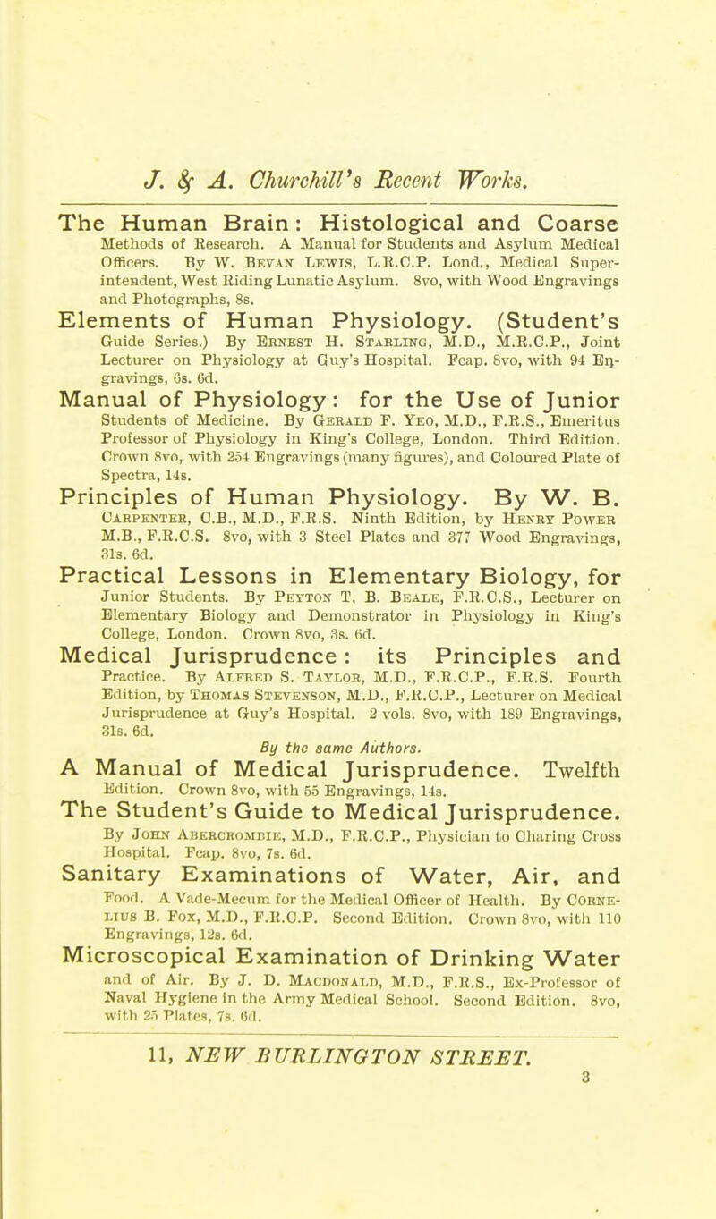 The Human Brain: Histological and Coarse Methods of Eesearch. A Manual for Students and Asylum Medical Officers. By W. Bevan Lewis, L.R.C.P. Lond., Medical Super- intendent, West Riding Lunatic Asylum. 8vo, with Wood Engravings and Photographs, 8s. Elements of Human Physiology. (Student's Guide Series.) By Ernest H. Starling, M.D., M.R.C.P., Joint Lecturer on Physiology at Guy's Hospital. Fcap. 8vo, with 94 En- gravings, 6s. 6d. Manual of Physiology: for the Use of Junior Students of Medicine. By Gerald F. Yeo, M.D., F.R.S., Emeritus Professor of Physiology in King's College, London. Third Edition. Crown 8vo, with 254 Engravings (many figures), and Coloured Plate of Spectra, 14s. Principles of Human Physiology. By W. B. Carpenter, C.B., M.D., F.R.S. Ninth Edition, hy Henry Power M.B., F.R.C.S. 8vo, with 3 Steel Plates and 377 Wood Engravings, 31s. 6d. Practical Lessons in Elementary Biology, for Junior Students. By Peyton T, B. Beale, F.R.C.S., Lecturer on Elementary Biology and Demonstrator in Physiology in King's College, London. Crown 8vo, 3s. fid. Medical Jurisprudence : its Principles and Practice. By Alfred S. Taylor, M.D., F.R.C.P., F.R.S. Fourth Edition, by Thomas Stevenson, M.D., F.R.C.P., Lecturer on Medical Jurisprudence at Guy's Hospital. 2 vols. 8vo, with 1S9 Engravings, 31s. 6d. By the same Authors. A Manual of Medical Jurisprudence. Twelfth Edition. Crown 8vo, with 55 Engravings, 14s. The Student's Guide to Medical Jurisprudence. By John Abercrombie, M.D., F.R.C.P., Physician to Charing Cross Hospital. Fcap. 8vo, 7s. tid. Sanitary Examinations of Water, Air, and Food. A Vade-Mecum for the Medical Officer of Health. By Corne- lius B. Fox, M.D., F.R.C.P. Second Edition. Crown 8vo, with 110 Engravings, 12s. 6d. Microscopical Examination of Drinking Water and of Air. By J. D. Macdonald, M.D., F.R.S., Ex-Professor of Naval Hygiene in the Army Medical School. Second Edition. 8vo, with 25 Plates, 7s. (5d. 11, NEW BURLINGTON STREET.