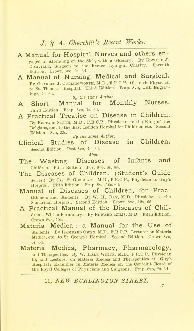 A Manual for Hospital Nurses and others en- gaged in Attending on the Sick, with a Glossary. By Bdwabd J. Domvtllb, Surgeon to the Exeter Lying-in Charity. Seventh Edition. Crown 8vo, 2s. 6d. A Manual of Nursing, Medical and Surgical. By Charles J. Cullingworth, M.D., F.R.C.P., Obstetric Physician to St. Thomas's Hospital. Third Edition. Fcap. 8vo, with Engrav- ings, 2s. 6d. By the same Author. A Short Manual for Monthly Nurses. Third Edition. Fcap. 8vo, Is. 6d. A Practical Treatise on Disease in Children. By Eustace Smith, M.D., F.R.C.P., Physician to the King of the Belgians, and to the East London Hospital for Children, etc. Second Edition. 8vo, 22s. By the same Author. Clinical Studies of Disease in Children. Second Edition. Post 8vo, 7s. 6d. Also. The Wasting Diseases of Infants and Children. Fifth Edition Post 8vo, 8s. 6d, The Diseases of Children. (Student's Guide Series.) By Jas. F. Goodhart, M.D., F.B.C.P., Physician to Guy's Hospital. Fifth Edition. Fcap. 8vo, 10s. 6di Manual of Diseases of Children, for Prac- titioners and Students. By W. H. Day, M.D., Physician to the Samaritan Hospital. Second Edition. Crown 8vo, 12s. 6d. A Practical Manual of the Diseases of Chil- dren. With a Formulary. By Edward Ellis, M.D. Fifth Edition. Crown 8vo, 10s. Materia Medica : a Manual for the Use of Students. By Isambard Owen, M.D., F.R.C.P., Lecturer on Materia Medica, etc., to St. George's Hospital. Second Edition. Crown 8vo, 6s. 6d. Materia Medica, Pharmacy, Pharmacology, and Therapeutics. By W. Hale WniTE, M.D., P.R.C.P., Physician to, and Lecturer on Materia Medica and Therapeutics at, Guy's Hospital; Examiner in Materia Medica on the Conjoint Board of the Royal Colleges of Physicians and Surgeons. Fcap. 8vo, 7s. 6d.