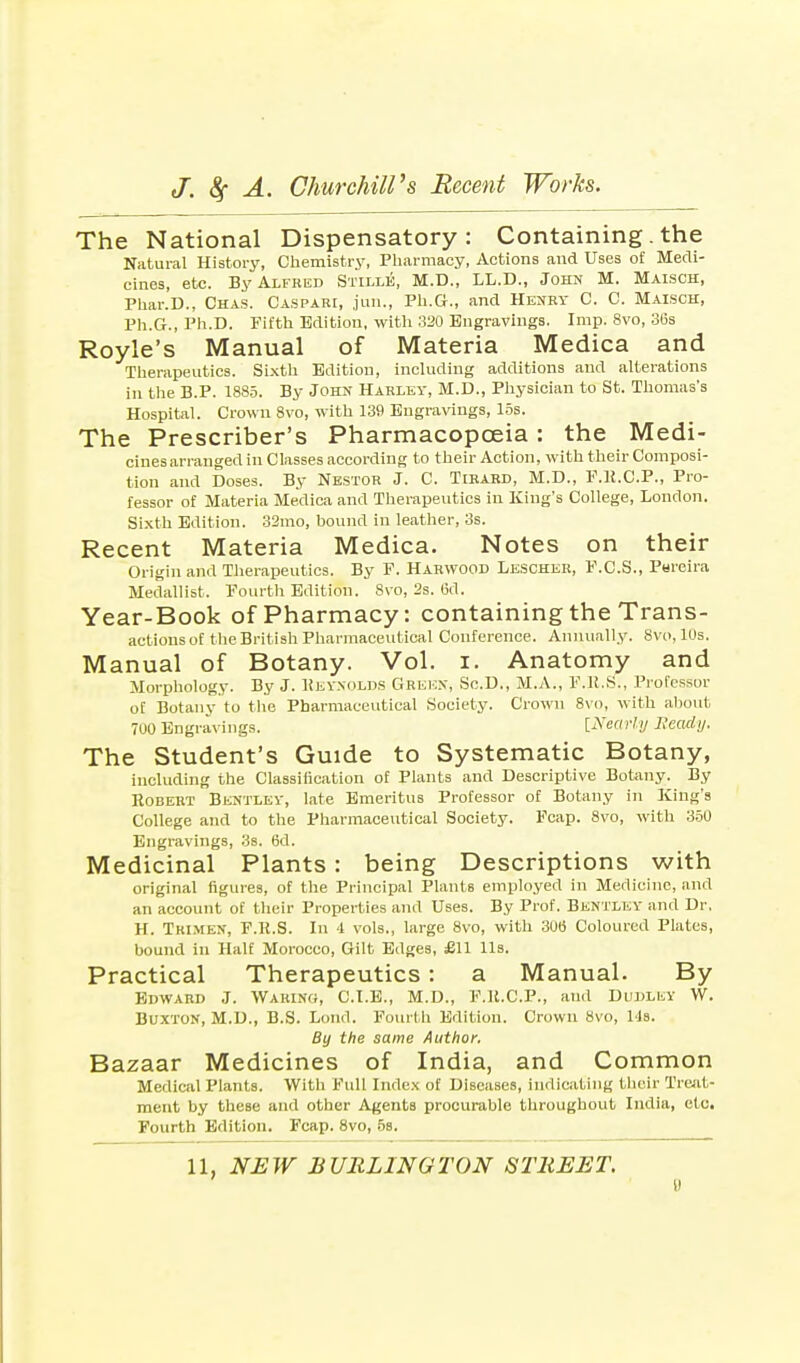 The National Dispensatory: Containing. the Natural History, Chemistry, Pharmacy, Actions and Uses of Medi- cines, etc. By Alfred Stille, M.D., LL.D., John M. Maisch, Phar.D., Chas. Caspari, jun., Ph.G., and Henry C. C. Maisch, Ph.G., Ph.D. Fifth Edition, with 320 Engravings. Imp. 8vo, 36s Royle's Manual of Materia Medica and Therapeutics. Sixth Edition, including additions and alterations in the B.P. 1885. By John Harley, M.D., Physician to St. Thomas's Hospital. Crown 8vo, with 139 Engravings, 15s. The Prescriber's Pharmacopoeia : the Medi- cines arranged in Classes according to their Action, with their Composi- tion and Doses. By Nestor J. C. Tirard, M.D., F.R.C.P., Pro- fessor of Materia Medica and Therapeutics in King's College, London. Sixth Edition. 32mo, bound in leather, 3s. Recent Materia Medica. Notes on their Origin and Therapeutics. By F. Harwood Lesoheh, F.C.S., Pureira Medallist. Fourth Edition. 8vo, 2s. 6d. Year-B00k Of Pharmacy: Containing the Trans- actions of the British Pharmaceutical Conference. Annually. Svo.lus. Manual of Botany. Vol. i. Anatomy and Morphology. By J. Reynolds Greek, Sc.D., M.A., F.R.S., Professor of Botany to the Pharmaceutical Society. Crown 8vo, with about 700 Engravings. {Nearly Heady. The Student's Guide to Systematic Botany, including the Classification of Plants and Descriptive Botany. By Robert Bentlev, late Emeritus Professor of Botany in King's College and to the Pharmaceutical Society. Fcap. 8vo, with 350 Engravings, 3s. 6d. Medicinal Plants: being Descriptions with original figures, of the Principal Plants employed in Medicine, and an account of their Properties and Uses. By Prof. Bentlev and Dr. H. Tkimen, F.R.S. In -1 vols., large 8vo, with 300 Coloured Plates, bound in Half Morocco, Gilt Edges, £11 lis. Practical Therapeutics : a Manual. By Edward J. Waring, C.I.E., M.D., F.R.C.P., and Dudley W. Buxton, M.D., B.S. Loud. Fourth Edition. Crown 8vo, Us. By the same Author. Bazaar Medicines of India, and Common Medical Plants. With Full Index of Diseases, indicating their Treat- ment by these and other Agents procurable throughout India, etc. Fourth Edition. Fcap. 8vo, 5s.