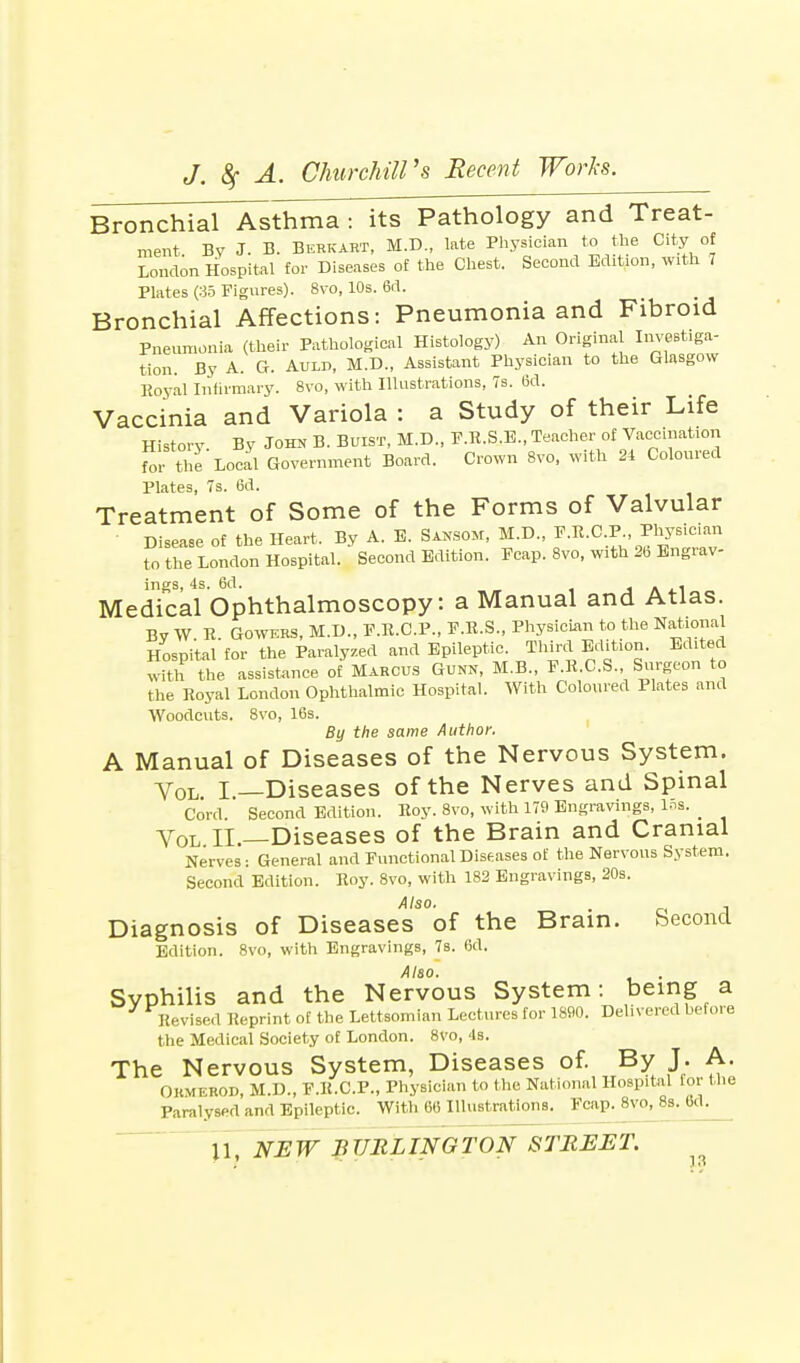 Bronchial Asthma : its Pathology and Treat- ment Bv J. B. Berkart, M.D., late Physician to the City of London Hospital for Diseases of the Chest. Second Edition, with 7 Plates (35 Figures). 8vo, 10s. 6d. Bronchial Affections: Pneumonia and Fibroid Pneumonia (their Pathological Histology) An Original Instiga- tion. By A. G. Auld, M.D., Assistant Physician to the Glasgow Royal Infirmary. 8vo, with Illustrations, 7s. 6d. Vaccinia and Variola : a Study of their Life History By John B. Buist, M.D., F.R.S.E., Teacher of Vaccination fo, the Local Government Board. Crown 8vo, with 24 Coloured Plates, 7s. 6d. Treatment of Some of the Forms of Valvular Disease of the Heart. By A. E. Sansom, M.D., F.R.C.P Physician to the London Hospital. Second Edition. Fcap. 8vo, with 26 Engrav- ings, 4s. 6d. , A . Medical Ophthalmoscopy: a Manual and Atlas. By W. R. Gowers, M.D., F.R.C.P., F.R.S., Physician to the National Hospital for the Paralyzed and Epileptic. Third Edition. Edited Sh the assistance of Marcus Gunn, M.B., F.R.C.S. Surgeon to the Royal London Ophthalmic Hospital. With Coloured Plates and Woodcuts. 8vo, 16s. By the same Author. A Manual of Diseases of the Nervous System. Vol I—Diseases of the Nerves and Spinal Cord. Second Edition. Roy. 8vo, with 179 Engravings, 15a. _ Vol II.—Diseases of the Brain and Cranial Nerves: General and Functional Diseases of the Nervous System. Second Edition. Roy. 8vo, with 182 Engravings, 20s. Also. . , Diagnosis of Diseases of the Brain. Second Edition. 8vo, with Engravings, 7s. 6d. Also. Syphilis and the Nervous System: being a Revised Reprint of the Lettsomian Lectures for 1890. Delivered before the Medical Society of London. 8vo, 4s. The Nervous System, Diseases of. By J. A. Ormerod, M.D., F.R.C.P., Physician to the National Hospital for the Paralysed and Epileptic. With 66 Illustrations. Fcap. 8vo, 8s. 60.