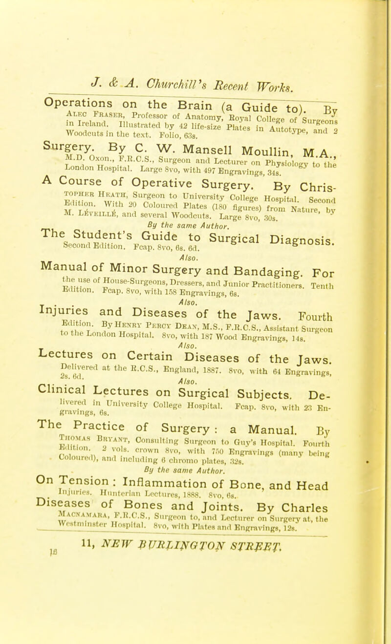 Alkc Fraser, Professor of Anatomy,' Eoyal College of SurgeSfs m Ireland Illustrated by 42 life-size Plates in Autotle and 2 Woodcuts in the text. Folio, 63s. 1 ' SurfrenyA By C- W- Mansell Moullin, M A M.D Oxon a.CS., Surgeon and Lecturer on PhysTo o.y to the London Hospital. Large 8vo, with 497 Engravings, 34s A Course of Operative Surgery. By Chris- topher Heath, Surgeon to University College HosniHI Edition. With 20 Coloured Plates (ifo figufes) Lur by • LlSvEllLri, and several Woodcuts. Large 8vo, 30s. By the same Author. The Student's Guide to Surgical Diagnosis Second Edition. Fcap. 8vo, 6s. 6d. diagnosis. Also. Manual of Minor Surgery and Bandaging. For FdiZ °f *0se-SvSeons< D'-essers, and Junior Practitioners. Ten. h Edition. Fcap. 8vo, with 158 Engravings, 6s. Also. Injuries and Diseases of the Jaws. Fourth to H^'t ' ?y H*fPERCY BBA*' M-S- F-R-aS- Assista'» Surgeon to the London Hospital. 8vo, with 187 Wood Engravings, 14s. Also. Lectures on Certain Diseases of the Jaws Delivered at the R.C.S., England, 1887. 8vo, with 64 Engravings, 2s. bd. ., °  ' . Also- Clinical Lectures on Surgical Subjects. De- livered in University College Hospital. Fcap. 8vo, with 23 En- The Practice of Surgery : a Manual. By Thomas Brvant, Consulting Surgeon to Guy-s Hospital. Fourth J-.lition 2 vols, cown 8vo, with 750 Engravings (many being Coloured), and including 6 chromo plates, 32s. By the same Author. On Tension : Inflammation of Bone, and Head Injuries. Hunterian Lectures, 1888. 8vo, 6s. Diseases of Bones and Joints. By Charles Macnamara, F.K.C.S., Surgeon to, and Lecturer on Surgery at, the Westminster Hospital. 8vo, with Plates and Engravings, 12s.