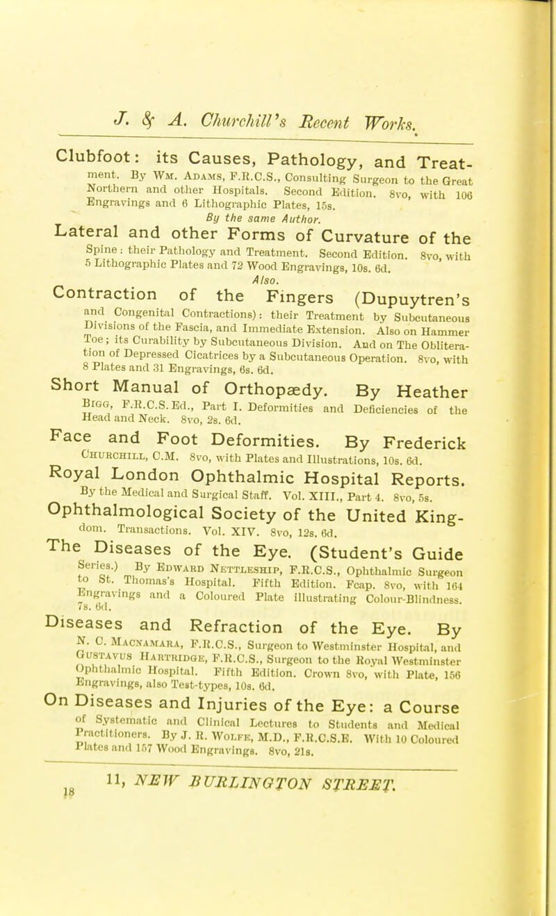 Clubfoot: its Causes, Pathology, and Treat- ment. By Wm. Adams, F.R.C.S., Consulting Surgeon to the Great Northern and other Hospitals. Second Edition. 8vo, with 106 Engravings and 6 Lithographic Plates, 15s. By the same Author. Lateral and other Forms of Curvature of the Spine : their Pathology and Treatment. Second Edition. 8vo with 5 Lithographic Plates and 72 Wood Engravings, 10s. 6d. Also. Contraction of the Fingers (Dupuytren's and Congenital Contractions): their Treatment by Subcutaneous Divisions of the Fascia, and Immediate Extension. Also on Hammer Toe; its Curability by Subcutaneous Division. And on The Oblitera- tion of Depressed Cicatrices by a Subcutaneous Operation. 8vo, with 8 Plates and 31 Engravings, 6s. 6d. Short Manual of Orthopaedy. By Heather Bigg, F.R.C.S.Ed., Part I. Deformities and Deficiencies of the Head and Neck. 8vo, 2s. 6d. Face and Foot Deformities. By Frederick Churchill, CM. 8vo, with Plates and Illustrations, 10s. 6d. Royal London Ophthalmic Hospital Reports. By the Medical and Surgical Staff. Vol. XIII., Part 4. 8vo, 5s. Ophthalmological Society of the United King- dom. Transactions. Vol. XIV. 8vo, 12s. 6d. The Diseases of the Eye. (Student's Guide Senes.) By Edward Nettleship, F.R.C.S., Ophthalmic Surgeon to bt. Thomas's Hospital. Fifth Edition. Fcap. 8vo, with 161 Engravings and a Coloured Plate illustrating Colour-Blindness. 78. od. Diseases and Refraction of the Eye. By N. C. Macnamara, F.li.C.S., Surgeon to Westminster Hospital, and Gustavus Hahtridge, F.K.C.S., Surgeon to the Royal Westminster Ophthalmic Hospital. Fifth Edition. Crown 8vo, with Plate, 156 Lngravings, also Test-types, 10s. 6d. On Diseases and Injuries of the Eye: a Course of Systematic and Clinical Lectures to Students and Medical Pract.tioners. By J. R. Wolfe, M.D., F.R.C.S.E. With 10 Coloured Plates and 157 Wood Engravings. 8vo, 21s