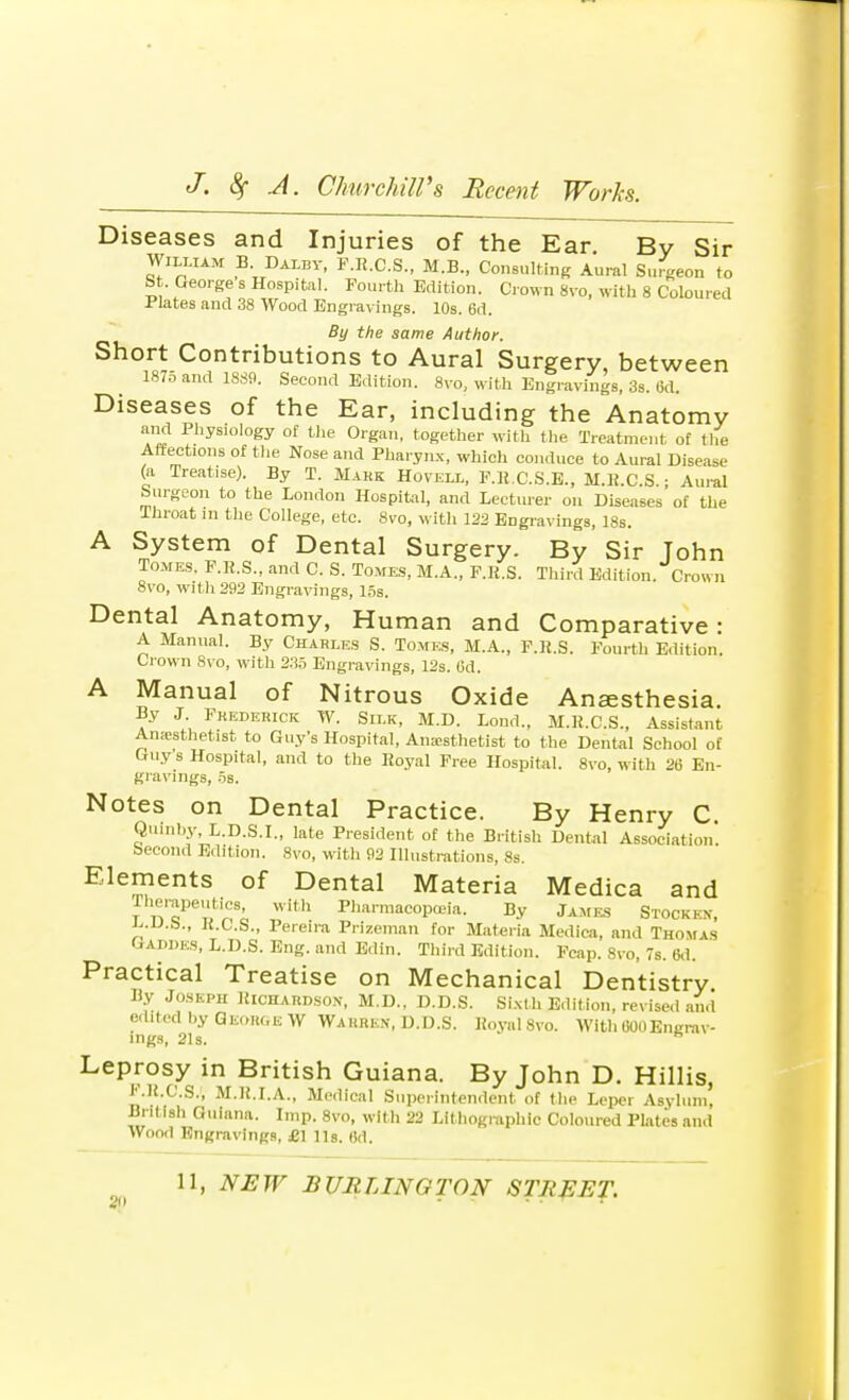 Diseases and Injuries of the Ear By Sir William B Daley, F.R.C.S., M.B., Consulting Aural Surgeon to St. George s Hospital. Fourth Edition. Crown 8vo, with 8 Coloured Plates and 38 Wood Engravings. 10s. 6d. By the same Author. Short Contributions to Aural Surgery between 1870 and 1889. Second Edition. 8vo, with Engravings, 3s. 6d. Diseases of the Ear, including the Anatomy and Physiology of the Organ, together with the Treatment of the Affections of the Nose and Pharynx, which conduce to Aural Disease (a Treatise). By T. Mark Hovell, F.B.C.S.E., M.R.C.S • Aural Surgeon to the London Hospital, and Lecturer on Diseases of the Throat in the College, etc. 8vo, with 122 Engravings, 18s. A System of Dental Surgery. By Sir Tohn Tomes. F.R.S., and C. S. Tomes, M.A., F.R.S. Third Edition. Crown 8vo, with 292 Engravings, 15s. Dental Anatomy, Human and Comparative: A Manual. By Charles S. Tomes, M.A., F.R.S. Fourth Edition. Crown 8vo, with 235 Engravings, 12s. 6d. A Manual of Nitrous Oxide Anaesthesia. By J. Frederick W. Silk, M.D. Loud., M.K.C.S., Assistant Amesthetist to Guy's Hospital, Anaesthetist to the Dental School of Guy s Hospital, and to the Royal Free Hospital. 8vo, with 26 En- gravings, OS. Notes on Dental Practice. By Henry C. Quinhy, L.D.S.I., late President of the British Dental Association, becond Edition. 8vo, with 92 Illustrations, 8s. Elements of Dental Materia Medica and Therapeutics with Pharmacopoeia. By James Stocked, J..U.&., R.C.S., Pereira Prizeman for Materia Medica, and Thomas Gai.des, L.D.S. Eng. and Edin. Third Edition. Fcap. 8vo, 7s. 6d. Practical Treatise on Mechanical Dentistry By Joseph Richardson, M.D., D.D.S. SiMh Edition, revised and edited by George W Warren, D.D.S. Royal 8vo. With 000Engrav- ings, 21s. * Leprosy in British Guiana. By John D. Hillis, F.B.C.S.', M.R.I.A., Medical Superintendent of the Leper Asylum, British Guiana. Imp. 8vo, with 22 Lithographic Coloured Plates and Wood Engravings, £\ Us. 6d.