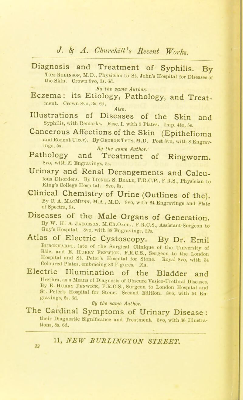 Diagnosis and Treatment of Syphilis. By Tom Robinson, M.D., Physician to St. John's Hospital for Diseases of the Skin. Crown 8vo, 3s. 6d. By the same Author. Eczema: its Etiology, Pathology, and Treat- ment. Crown 8vo, 3s. 6d. Also. Illustrations of Diseases of the Skin and Syphilis, with Remarks. Fasc. I. with 3 Plates. Imp. 4to, 5s. Cancerous Affections of the Skin (Epithelioma and Rodent Ulcer). By George Thin, M.D. Post 8vo, with 8 Engrav- ings, 5s. _ ., . ,, By the same Author.' Pathology and Treatment of Ringworm. 8vo, with 21 Engravings, 5s. Urinary and Renal Derangements and Calcu- lous Disorders. By Lionel S. Beale, F.R.C.P., F.R.S., Physician to King's College Hospital. 8vo, 5s. Clinical Chemistry of Urine (Outlines of the). By C A. MacMunn, M.A., M.D. 8vo, with 64 Engravings and Plate of Spectra, 9s. Diseases of the Male Organs of Generation. By W. H. A. Jacobson, M.Ch.Oxon., P.R.C.S., Assistant-Surgeon to Guy's Hospital. 8vo, with 88 Engravings, 22s. Atlas of Electric Cystoscopy. By Dr. Emil BuiiCKHAKDT, late of the Surgical Clinique of the University of Bale, and E. Hurry Fenwick, F.R.C.S., Surgeon to the London Hospital and St. Peter's Hospital for Stone. Royal Svo, with 34 Coloured Plates, embracing 83 Figures. 21s. Electric Illumination of the Bladder and Urethra, as a Means of Diagnosis of Obscure Vesico-Urcthral Diseases. By E. HUBBY Fenwick, F.R.C.S., Surgeon to London Hospital and St. Peter's Hospital for Stone. Second Edition. 8vo, with 64 En- gravings, 6s. 6d. By the same Author. The Cardinal Symptoms of Urinary Disease : their Diagnostic Significance and Treatment. 8vo, with 36 Illustra- tions, 8s. 6d.