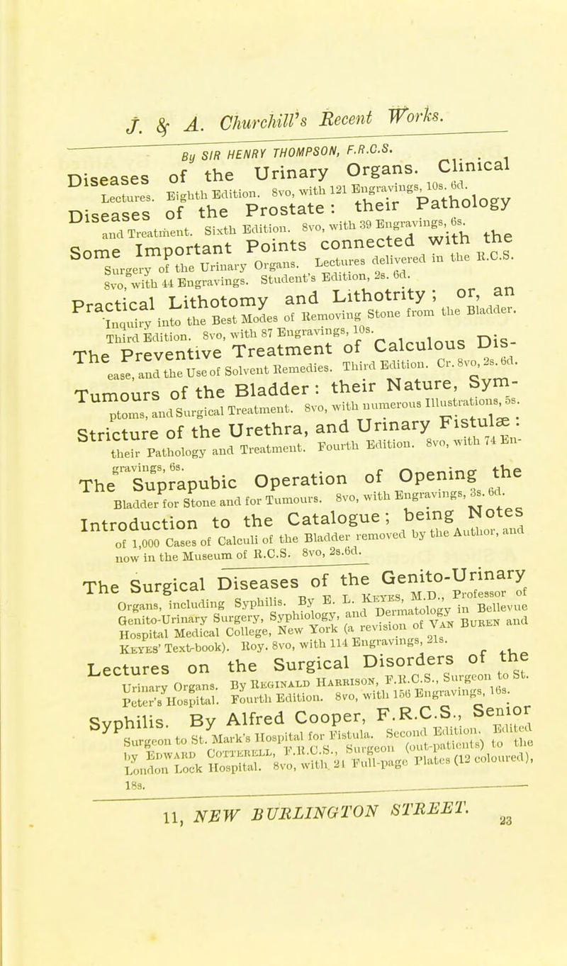 By SIR HENRY THOMPSON, F.R.C.S. Diseases of the Urinary Organs. Clinical S!rgery olthe Urinary Organs. Lectures delivered m the E.O.S. Svo with 44 Engravings. Student's EcBtmr,2s 6d Practical Lithotomy and Lithotnty; or an Pra^fy int the Best MoL of Bemoving Stone from the Bladder. Third Edition. 8vo, with 87 Engravings, 10s- — The Preventive Treatment of Calculous lJis TheeaS! ancUheUseot Solvent Bemedies. Third Edition. Or. SvOs^d. Tumours of the Bladder: their Nature, Sym- TUI^Llrgieal Treatment. Svo, with—. Stricture of the Urethra, and Urinary Fistulae . their Pathology and Treatment. Fourth Edition. Svo, with 74 En- TheR Suprapubic Operation of Opening the Bladder for Stone and for Tumours. 8vo, with E^rav.ngs.Ss. 6d Introduction to the Catalogue; being Notes onJSS- Caleuliof the Bladder removed hy the Author, and now in the Museum of R.C.S. Svo, 2s.bd. The Surgical Diie^eT^oTlhe Genito-Urinary Organs deluding Syphiiis. By E. L. KeyeS, «J Keyes' Text-book). Boy. Svo, with 114 Engravings, 21s. Lectures on the Surgical Disorders of the Urinary Organs. By BEGINS HARBISON, B.B.C.S., Surgeon to St. P ^SLl. Fourth Edition. 8vo, with 156 Engravings, 16s. Svnhilis Bv Alfred Cooper, F.R.C.S., Senior ^as^^^^^- ■ed)' 18s.