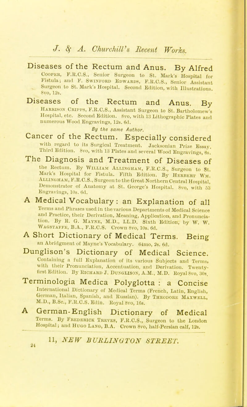 Diseases of the Rectum and Anus, By Alfred Cooper, F.lt.C.S., Senior Surgeon to St. Mark's Hospital for Fistula; and F. Swinford Edwards, F.lt.C.S., Senior Assistant Surgeon to St. Mark's Hospital. Second Edition, with Illustrations 8vo, 12s. Diseases of the Rectum and Anus. By Harrison Cripps, F.R.C.S., Assistant Surgeon to St. Bartholomew's Hospital, etc. Second Edition. Svo, with 13 Lithographic Plates and numerous Wood Engravings, 12s. 6d. By the same Author. Cancer of the Rectum. Especially considered with regard to its Surgical Treatment. Jacksonian Prize Essay. Third Edition. 8vo, with 13 Plates and several Wood Engravings, 6s.' The Diagnosis and Treatment of Diseases of the Rectum. By William Allingham, F.R.C.S., Surgeon to St. Mark's Hospital for Fistula. Fifth Edition. By Herbert Wm. Allingham, F.R.C.S., Surgeon to the Great Northern Central Hospital, Demonstrator of Anatomy at St. George's Hospital. Svo, with 53 Engravings, 10s. (id. A Medical Vocabulary : an Explanation of all Terms and Phrases used in the various Departments of Medical Science and Practice, their Derivation, Meaning, Application, and Pronuncia- tion. By It. G. Mayne, M.D., LL.D. Sixth Edition, by W. W. Wagstaffe, B.A., F.lt.C.S. Crown 8vo, 10s. 6d. A Short Dictionary of Medical Terms. Being an Abridgment of Mayne's Vocabulary. 64mo, 2s. 6d. Dunglison's Dictionary of Medical Science. Containing a full Explanation of its various Subjects and Terms, with their Pronunciation, Accentuation, and Derivation. Twenty- lirst Edition. By Richard J. Dunglison, A.M., M.D. Royal 8vo, 30s. Terminologia Medica Polyglotta : a Concise International Dictionary of Medical Terms (French, Latin, English, German, Italian, Spanish, and Russian). By Theodore Maxwell, M.D., B.Sc, F.lt.C.S. Edin. Royal 8vo, 16s. A German-English Dictionary of Medical Terms. By Frederick Treves, F.lt.C.S., Surgeon to the Loudon Hospital; and Hugo Lang, B.A. Crown 8vo, half-Persian calf, 12s.
