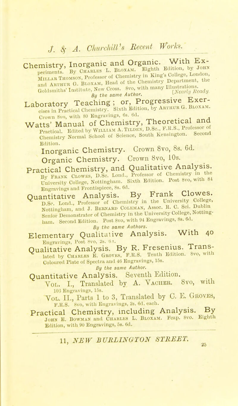 rhpmistrv Inorganic and Organic. With Ex- Cb SmS' £ ChL.es L. Bloxam. Eighth Edition, by John Millar Thomson, Professor o£ Chemistry in King's College, London fnd Akthur G. Bloxam, Head of the Chemistry Department, the GotlLths- Institute, New Cross. 8vo with many By the same Author. Laboratory Teaching; or, Progressive Exer- c?ses in PmcticM Chemistry; Sixth Edition, by Arthur G. Bloxam. Crown Svo, with 80 Engravings, 6s. 6d. _ Watts' Manual of Chemistry, Theoretical ana PnlctieaL Edited by William A. Tildes, D.Se., F.R.S Professor of Chemistry Normal School of Science, South Kensington. Second Edition. Inorganic Chemistry. Crown 8vo, 8s. bd. Organic Chemistry. Crown Svo, 10s. Practical Chemistry, and Qualitative Analysis. By M Clowes, D.Sc. Bond., Professor of Chemistry in the University College, Nottingham. _ Sixth Edition. Post Svo, With 81 Engravings and Frontispiece, 8s. 6d. Quantitative Analysis. By Frank Clowes. DSr Bond., Professor of Chemistry in the University College, Nottingham, and J. Bernard Coleman, Assoc. K. C. Sci. Dublin Senior Demonstrator of Chemistry in the University College, Notting- ham. Second Edition. Post 8vo, with 94 Engravings, 8s. 6d. By the same Authors. Elementary Qualitative Analysis. With 40 Engravings, Post 8vo, 2s. 15.1. Qualitative Analysis. By R. Fresenius. Trans- lated by Charles E. Groves, F.R.S. Tenth Edition. Svo, with Coloured Plate of Spectra and 46 Engravings, 15s. By the same Author. Quantitative Analysis. Seventh Edition. Vol. I., Translated by A. Vaguer. 8vo, with lOj Engravings, 15s. Vol. II., Parts 1 to 3, Translated by C. E. Groves, F.R.S. 8vo, with Engravings, 2s. 6d. each. Practical Chemistry, including Analysis. By John E. Bowman and OhableS L. Bloxam. Fcap. Svo. Eighth Edition, with 90 Engravings, 5s. Od. 11, NEW BURLINGTON STREET.