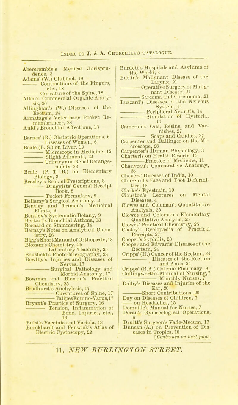 Abercrombie's Medical Jurispru- dence, 3 Adams' (W.) Clubfoot, 18 • Contractions of the Fingers, etc., 18 Curvature of the Spine, 18 Allen's Commercial Organic Analy- sis, 26 Allingham's (W.) Diseases of the Rectum, 24 Armatage's Veterinary Pocket Ee- membrancer, 28 Auld's Bronchial Affections, 13 Barnes' (Ii.) Obstetric Operations, 6 Diseases of Women, 6 Beale (L. S.) on Liver, 12 Microscope in Medicine, 12 Slight Ailments, 12 Urinary and Henal Derange- ments, 22 Beale (P. T. B.) on Elementary Biology, 3 Beasley's Book of Prescriptions, 8 Druggists' General Receipt Book, 8 Pocket Formulary, 8 Bellamy's Surgical Anatomy, 2 Bentley and Trimen's Medicinal Plants, 9 Bentley's Systematic Botany, 9 Berkart's Bronchial Asthma, 13 Bernard on Stammering, 14 Bernay's Notes on Analytical Chem- istry, 26 Bigg's Short Manualof Orthopaedy, 18 Bloxam's Chemistry, 25 Laboratory Teaching, 25 Bousfield's Photo-Micrography, 28 Bowlby's Injuries and Diseases of Nerves, 17 Surgical Pathology and Morbid Anatomy, 17 Bowman and Bloxam's Practical Chemistry, 25 Brodhurst's Anchylosis, 17 Curvatures of Spine, 17 TalipesEquino-Varus,17 Bryant's Practice of Surgery, 16 Tension, Inflammation of Bone, Injuries, etc., 16 Buist's Vaccinia and Variola, 13 Burckhardt and Fenwick's Atlas of Electric Cystoscopy, 22 Burdett's Hospitals and Asylums of the World, 4 Butlin's Malignant Disease of the Larynx, 21 Operative Surgery of Malig- nant Disease, 21 Sarcoma and Carcinoma, 21 Buzzard's Diseases of the Nervous System, 14 Peripheral Neuritis, 14 Simulation of Hysteria, 14 Cameron's Oils, Resins, and Var- nishes, 27 Soaps and Candles, 27 Carpenter and Dallinger on the Mi- croscope, 28 Carpenter's Human Physiology, 3 Charteris on Health Resorts, 15 Practice of Medicine, 11 Chauveau's Comparative Anatomy, 28 Chevers' Diseases of India, 10 Churchill's Face and Foot Deformi- ties, 18 Clarke's Eyestrain, 19 Clouston's Lectures on Mental Diseases, 4 Clowes and Coleman's Quantitative Analysis, 25 Clowes and Coleman's Elementary Qualitative Analysis, 25 Clowes' Practical Chemistry, 25 Cooley's Cyclopaedia of Practical Receipts, 27 Cooper's Syphilis, 23 Cooper and Edwards' Diseases of the Rectum, 24 Cripps' (H.) Cancer of the Rectum, 24 Diseases of the Rectum and Anus, 24 Cripps' (R.A.) Galenic Pharmacy, 8 Cullingworth's Manual of Nursing,7 Monthly Nurses, 7 Dalby's Diseases and Injuries of the Ear, 20 Short Contributions, 20 Day on Diseases of Children, 7 on Headaches, 15 Domville's Manual for Nurses, 7 Doran's Gynaecological Operations, 6 Druitt's Surgeon's Vade-Mecum, 17 Duncan (A.) on Prevention of Dis- eases in Tropics, 10 [Continued on next page.