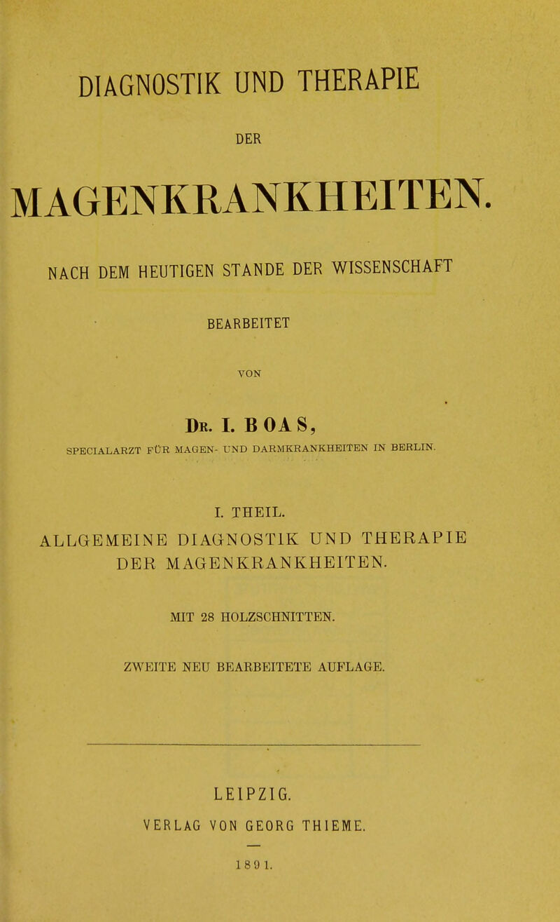 DIAGNOSTIK UND THERAPIE DER MAGENKRANKHEITEN. NACH DEM HEUTIGEN STANDE DER WISSENSCHAFT BEARBEITET VON » Dr. L BOAS, SPECIALARZT FÜR MAGEN- UND DARMKRANKHEITBN IN BERLIN. L THEIL. ALLGEMEINE DIAGNOSTIK UND THERAPIE DER MAGENKRANKHEITEN. MIT 28 HOLZSCHNITTEN. ZWEITE NEU BEARBEITETE AUFLAGE. LEIPZIG. VERLAG VON GEORG THIEME. 189 1.