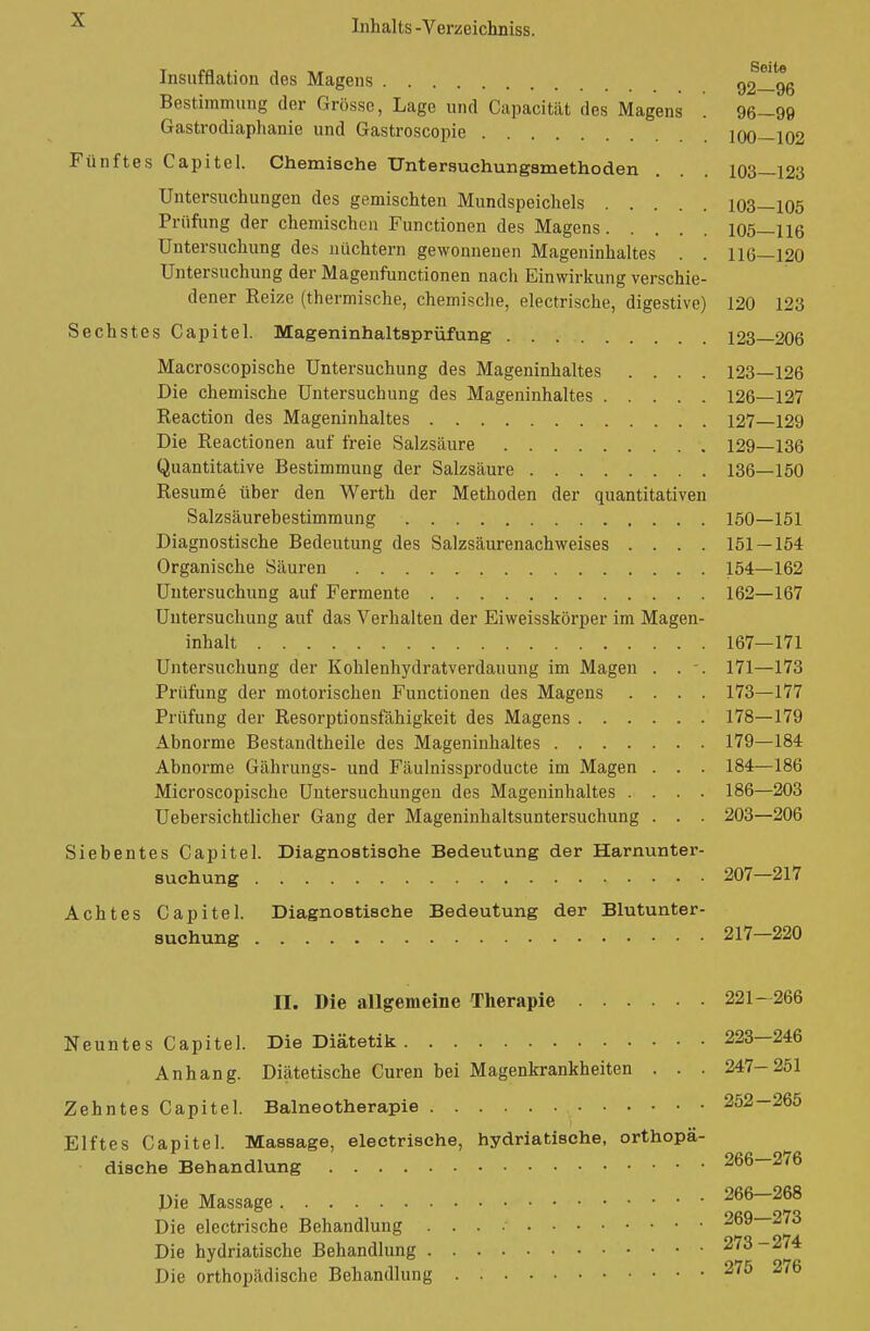 Insufflation des Magens 92—96 Bestimmung der Grosse, Lage und Capacität des Magens . 96—99 Gastrodiaphanie und Gastroscopie 100—102 Fünftes Capitel. Chemische TJntersuchungsmethoden . . . 103—123 Untersuchungen des gemischten Mundspeichels 103—105 Prüfung der chemischen Functionen des Magens 105—116 Untersuchung des nüchtern gewonnenen Mageninhaltes . . 116—120 Untersuchung der Magenfunctionen nach Einwirkung verschie- dener Reize (thermische, chemische, electrische, digestive) 120 123 Sechstes Capitel. Mageninhaltsprüfung 123 206 Macroscopische Untersuchung des Mageninhaltes .... 123—126 Die chemische Untersuchung des Mageninhaltes 126—127 Reaction des Mageninhaltes 127 129 Die Reactionen auf freie Salzsäure 129—136 Quantitative Bestimmung der Salzsäure 136—150 Resume über den Werth der Methoden der quantitativen Salzsäurebestimmung 150—151 Diagnostische Bedeutung des Salzsäurenachweises .... 151 — 154 Organische Säuren 154—162 Untersuchung auf Fermente 162—167 Untersuchung auf das Verhalten der Eiweisskörper im Magen- inhalt 167—171 Untersuchung der Kohlenhydratverdauung im Magen . . -. 171—173 Prüfung der motorischen Functionen des Magens .... 173—177 Prüfung der Resorptionsfähigkeit des Magens 178—179 Abnorme Bestandtheile des Mageninhaltes 179—184 Abnorme Gährungs- und Fäulnissproducte im Magen . . . 184—186 Microscopische Untersuchungen des Mageninhaltes .... 186—203 Uebersichtlicher Gang der Mageninhaltsuntersuchung . . . 203—206 Siebentes Capitel. Diagnostisohe Bedeutung der Harnunter- suchung 207—217 Achtes Capitel. Diagnostische Bedeutung der Blutunter- suchung 217—220 n. Die allgemeine Therapie 221—266 Neuntes Capitel. Die Diätetik 223—246 Anhang. Diätetische Curen bei Magenkrankheiten . . . 247-251 Zehntes Capitel. Balneotherapie 252 -265 Elftes Capitel. Massage, electrische, hydriatische, orthopä- dische Behandlung 266-276 Die Massage 266—268 Die electrische Behandlung 269—273 Die hydriatische Behandlung 273-274 Die orthopädische Behandlung 275 276