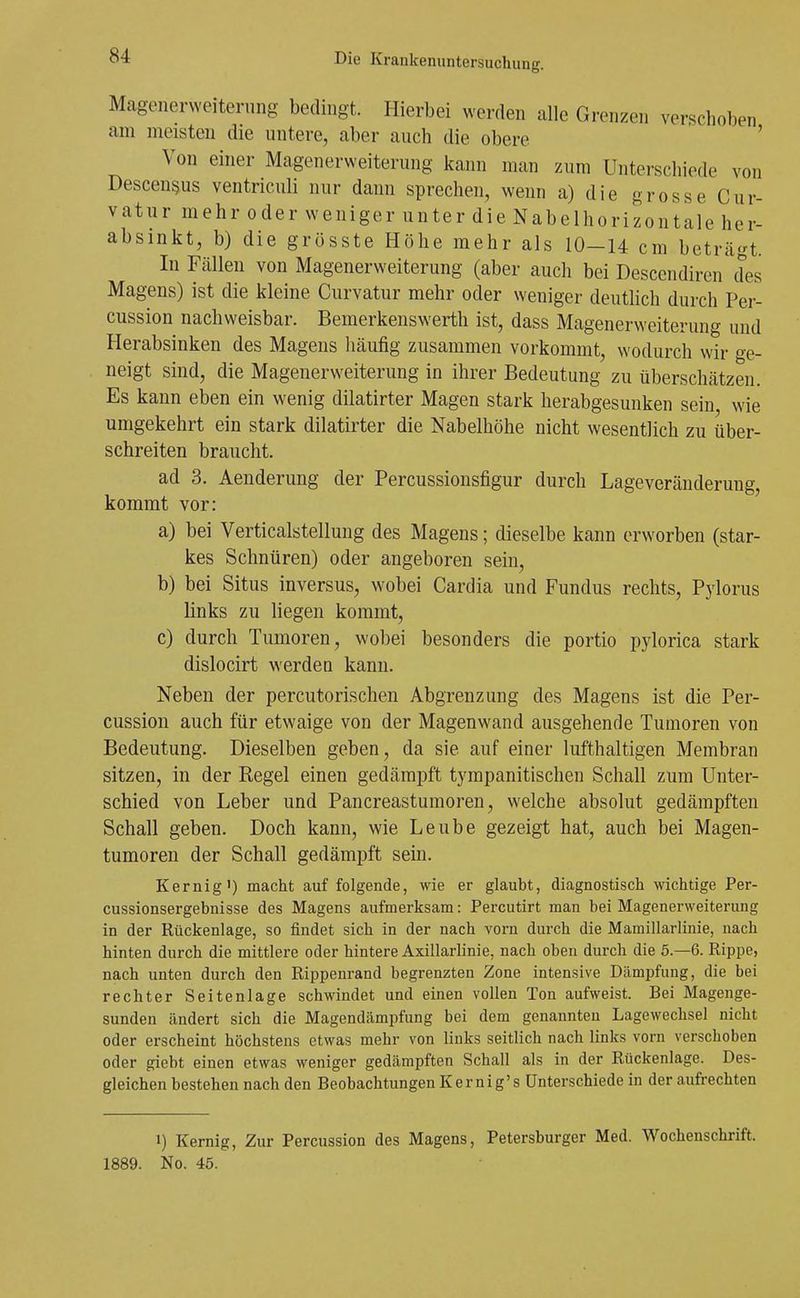 Magenerweitening bedingt. Hierbei werden alle Grenzen verschoben am meisten die untere, aber auch die obere ' Von einer Magenerweiterung kann man zum Unterschiede von Descen^us ventriculi nur dann sprechen, wenn a) die grosse Cur- vatur mehr oder weniger unter die Nabelhorizontale her- absinkt, b) die grösste Höhe mehr als 10-14 cm beträgt. In Fällen von Magenerweiterung (aber auch bei Descendiren des Magens) ist die kleine Curvatur mehr oder weniger deutUch durch Per- cussion nachweisbar. Bemerkenswerth ist, dass Magenerweiterung und Herabsinken des Magens liäufig zusammen vorkommt, wodurch wir ge- neigt sind, die Magenerweiterung in ihrer Bedeutung zu überschätzen. Es kann eben ein wenig dilatirter Magen stark herabgesunken sein wie umgekehrt ein stark dilatirter die Nabelhöhe nicht wesentlich zu über- schreiten braucht. ad 3. Aenderung der Percussionsfigur durch Lageveränderung, kommt vor: a) bei Verticalstellung des Magens; dieselbe kann erworben (star- kes Schnüren) oder angeboren sein, b) bei Situs inversus, wobei Cardia und Fundus rechts, Pylorus links zu liegen kommt, c) durch Tumoren, wobei besonders die portio pylorica stark dislocirt werden kann. Neben der percutorischen Abgrenzung des Magens ist die Per- cussion auch für etwaige von der Magenwand ausgehende Tumoren von Bedeutung. Dieselben geben, da sie auf einer lufthaltigen Membran sitzen, in der Regel einen gedämpft tympanitischen Schall zum Unter- schied von Leber und Pancreastumoren, welche absolut gedämpften Schall geben. Doch kann, wie Leube gezeigt hat, auch bei Magen- tumoren der Schall gedämpft sein. Kernig') macht auf folgende, wie er glaubt, diagnostisch wichtige Per- cussionsergebnisse des Magens aufmerksam: Percutirt man bei Magenerweiterung in der Rückenlage, so findet sich in der nach vorn durch die Mamillarlinie, nach hinten durch die mittlere oder hintere Axillarlinie, nach oben durch die 5.-6. Rippe, nach unten durch den Rippenrand begrenzten Zone intensive Dämpfung, die bei rechter Seitenlage schwindet und einen vollen Ton aufweist. Bei Magenge- sunden ändert sich die Magendämpfung bei dem genannten Lagewechsel nicht oder erscheint höchstens etwas mehr von links seitlich nach links vorn verschoben oder giebt einen etwas weniger gedämpften Schall als in der Rückenlage. Des- gleichen bestehen nach den Beobachtungen Kernig's Unterschiede in der aufrechten 1) Kernig, Zur Percussion des Magens, Petersburger Med. Wochenschrift. 1889. No. 45.