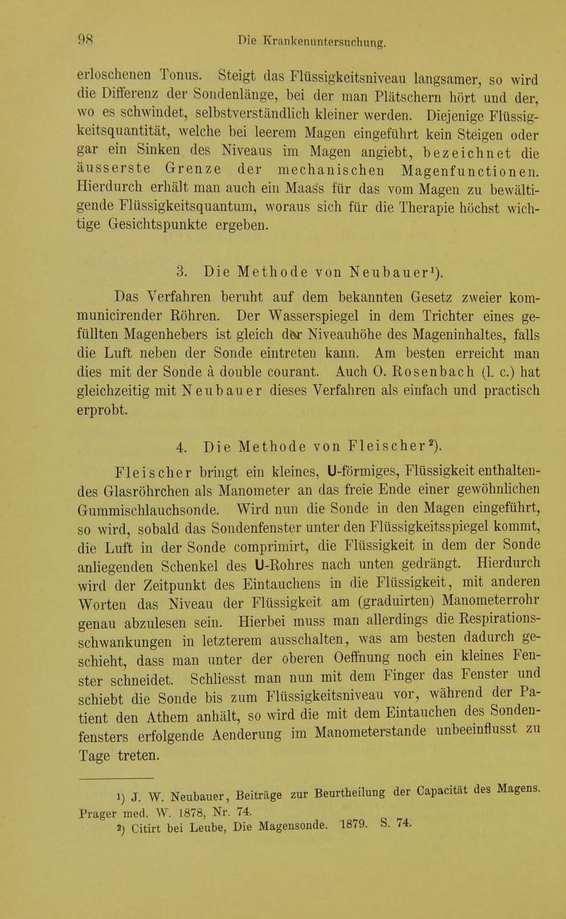 erloschenen Tonus. Steigt das Flüssigkeitsniveau langsamer, so wird die Differenz der Sondenlänge, bei der man Plätschern hört und der, wo es schwindet, selbstverständlich kleiner werden. Diejenige Flüssig- keitsquantität, welche bei leerem Magen eingeführt kein Steigen oder gar ein Sinken des Niveaus im Magen angiebt, bezeichnet die äusserste Grenze der mechanischen Magenfunctionen. Hierdurch erhält man auch ehi Maass für das vom Magen zu bewälti- gende Flüssigkeitsquantum, woraus sich für die Therapie höchst wich- tige Gesichtspunkte ergeben. 3. Die Methode von Neubauer'). Das Verfahren beruht auf dem bekannten Gesetz zweier kom- municirender Röhren. Der Wasserspiegel in dem Trichter eines ge- füllten Magenhebers ist gleich d^ Niveauhöhe des Mageninhaltes, falls die Luft neben der Sonde eintreten kann. Am besten erreicht man dies mit der Sonde ä double courant. Auch 0. Rosenbach (1. c.) hat gleichzeitig mit Neubauer dieses Verfahren als einfach und practisch erprobt. 4. Die Methode von Fleischer^). Fleischer bringt ein kleines, U-förmiges, Flüssigkeit enthalten- des Glasröhrchen als Manometer an das freie Ende einer gewöhnhchen Gummischlauchsonde. Wird nun die Sonde in den Magen eingeführt, so wird, sobald das Sondenfenster unter den Flüssigkeitsspiegel kommt, die Luft in der Sonde comprimirt, die Flüssigkeit in dem der Sonde anliegenden Schenkel des U-Rohres nach unten gedrängt. Hierdurch wird der Zeitpunkt des Eintauchens in die Flüssigkeit, mit anderen Worten das Niveau der Flüssigkeit am (graduirten) Manometerrohr genau abzulesen sein. Hierbei muss man allerdings die Respirations- schwankungen in letzterem ausschalten, was am besten dadurch ge- schieht, dass man unter der oberen Oeffnung noch ein kleines Fen- ster schneidet. Schliesst man nun mit dem Finger das Fenster und schiebt die Sonde bis zum Flüssigkeitsniveau vor, während der Pa- tient den Athem anhält, so wird die mit dem Eintauchen des Sonden- fensters erfolgende Aenderung im Manometerstande unbeemflusst zu Tage treten. 1) J. W. Neubauer, Beiträge zur Beurtheilung der Capacität des Magi Prager med. VV. 1878, Nr. 74. 3) Citirt bei Leube, Die Magensonde. 1879. S. 74.